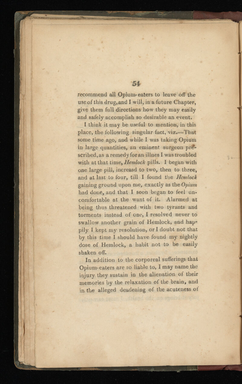 recommend all Opium-eaters to leave off the use of this drug,and I will, in a future Chapter, give them full directions how they may easily and safely accomplish so desirable an event. I think it may be useful to mention, in this place, the following singular fact, viz.—That some time ago, and while I was taking Opium in large quantities, an eminent surgeon pre scribed, as a remedy for an illnesl was troubled with at that time, Hemlock pills. I began with one large pill, increasd to two, then to three, and at last to four, till I found the Hemlock gaining ground upon me, exactly as the Opium had done, and that I soon began to feel un comfortable at the want of it. Alarmed at being thus threatened with two tyrants and torments instead of one, I resolved never to swallow another grain of Hemlock, and hap pily I kept my resolution, or I doubt not that by this time I should have found my nightly dose of Hemlock, a habit not to be easily shaken off. In addition to the corporeal sufferings that Opium* eaters are so liable to, I may name the injury they sustain in the alienation of their memories by the relaxation of the brain, and in the alleged deadening of the acuteness of