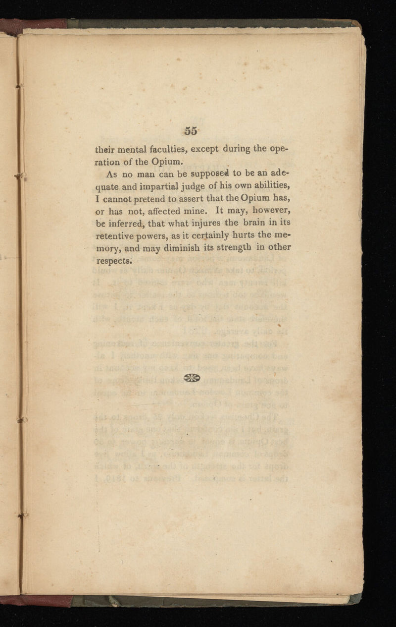 \ f *Skti v . ,S t. . u ' 55 their mental faculties, except during the ope ration of the Opium. As no man can be supposed to be an ade quate and impartial judge of his own abilities, I cannot pretend to assert that the Opium has, or has not, affected mine. It may, however, be inferred, that what injures the brain in its retentive powers, as it certainly hurts the me mory, and may diminish its strength in other respects. &