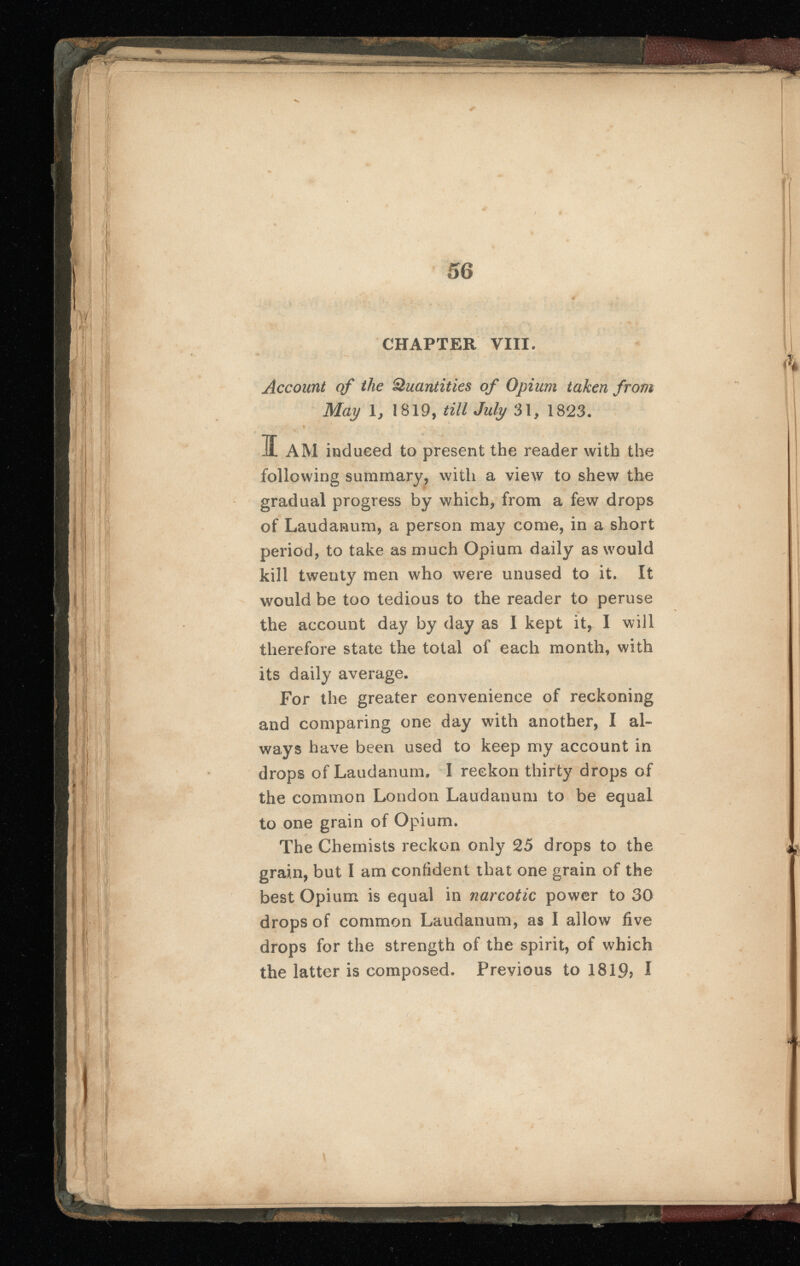 CHAPTER VIII. Account of the Quantities of Opium taken from May 1, 1819, till July 31, 1823. I AM induced to present the reader with the following summary, with a view to shew the gradual progress by which, from a few drops of Laudanum, a person may come, in a short period, to take as much Opium daily as would kill twenty men who were unused to it. It would be too tedious to the reader to peruse the account day by day as I kept it, I will therefore state the total of each month, with its daily average. drops of Laudanum. I reckon thirty drops of the common London Laudanum to be equal to one grain of Opium. The Chemists reckon only 25 drops to the grain, but I am confident that one grain of the best Opium is equal in narcotic power to 30 drops of common Laudanum, as I allow five drops for the strength of the spirit, of which the latter is composed. Previous to 1819? I For the greater convenience of reckoning and comparing one day with another, I al ways have been used to keep my account in