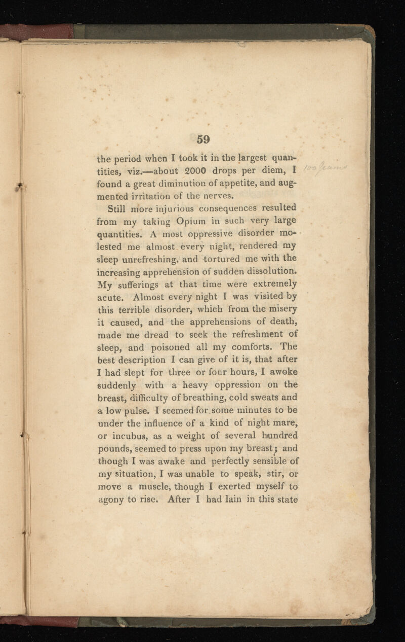 the period when I took it in the largest quan tities, viz.—about 2000 drops per diem, I found a great diminution of appetite, and aug mented irritation of the nerves. Still more injurious consequences resulted from my taking Opium in such very large quantities. A most oppressive disorder mo lested me almost every night, rendered my sleep unrefreshing, and tortured me with the increasing apprehension of sudden dissolution. My sufferings at that time were extremely acute. Almost every night I was visited by this terrible disorder, which from the misery it caused, and the apprehensions of death, made me dread to seek the refreshment of sleep, and poisoned all my comforts. The best description I can give of it is, that after I had slept for three or four hours, I awoke suddenly with a heavy oppression on the breast, difficulty of breathing, cold sweats and a low pulse. I seemed for some minutes to be under the influence of a kind of night mare, or incubus, as a weight of several hundred pounds, seemed to press upon my breast; and though I was awake and perfectly sensible of my situation, I was unable to speak, stir, or move a muscle, though I exerted myself to agony to rise. After I had lain in this state