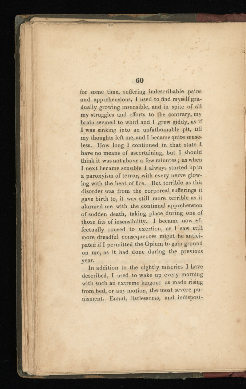 60 for some time, suffering indescribable pains and apprehensions, I used to find myself gra dually growing insensible, and in spite of all my struggles and efforts to the contrary, my brain seemed to whirl and I grew giddy, as if X was sinking into an unfathomable pit, till my thoughts left me, and I became quite sense less. How long I continued in that state X have no means of ascertaining, but I should think it was not above a few minutes; as when I next became sensible I always started up in a paroxyism of terror, with every nerve glow ing with the heat of fire. But terrible as this disorder was from the corporeal sufferings it gave birth to, it was still more terrible as it alarmed me with the continual apprehension of sudden death, taking place during one of those fits of insensibilitv. I became now ef- fectually roused to exertion, as 1 saw still more dreadful consequences might he antici pated if I permitted the Opium to gain ground on me, as it had done during the previous year. In addition to the nightly miseries I have described, I used to wake up every morning with such an extreme langour as made rising from bed, or any motion, the most severe pu- nisment. Ennui, listlessness, and indisposi-
