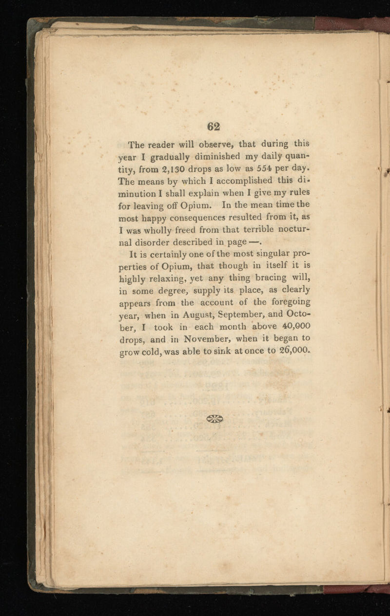The reader will observe, that during this year I gradually diminished my daily quan tity, from 2,130 drops as low as 554 per day. The means by which I accomplished this di minution I shall explain when I give my rules for leaving off Opium. In the mean time the most happy consequences resulted from it, as I was wholly freed from that terrible noctur nal disorder described in page —. It is certainly one of the most singular pro perties of Opium, that though in itself it is highly relaxing, yet any thing bracing will, in some degree, supply its place, as clearly » appears from the account of the foregoing year, when in August, September, and Octo ber, I took in each month above 40,000 drops, and in November, when it began to grow cold, was able to sink at once to 26 , 000 .