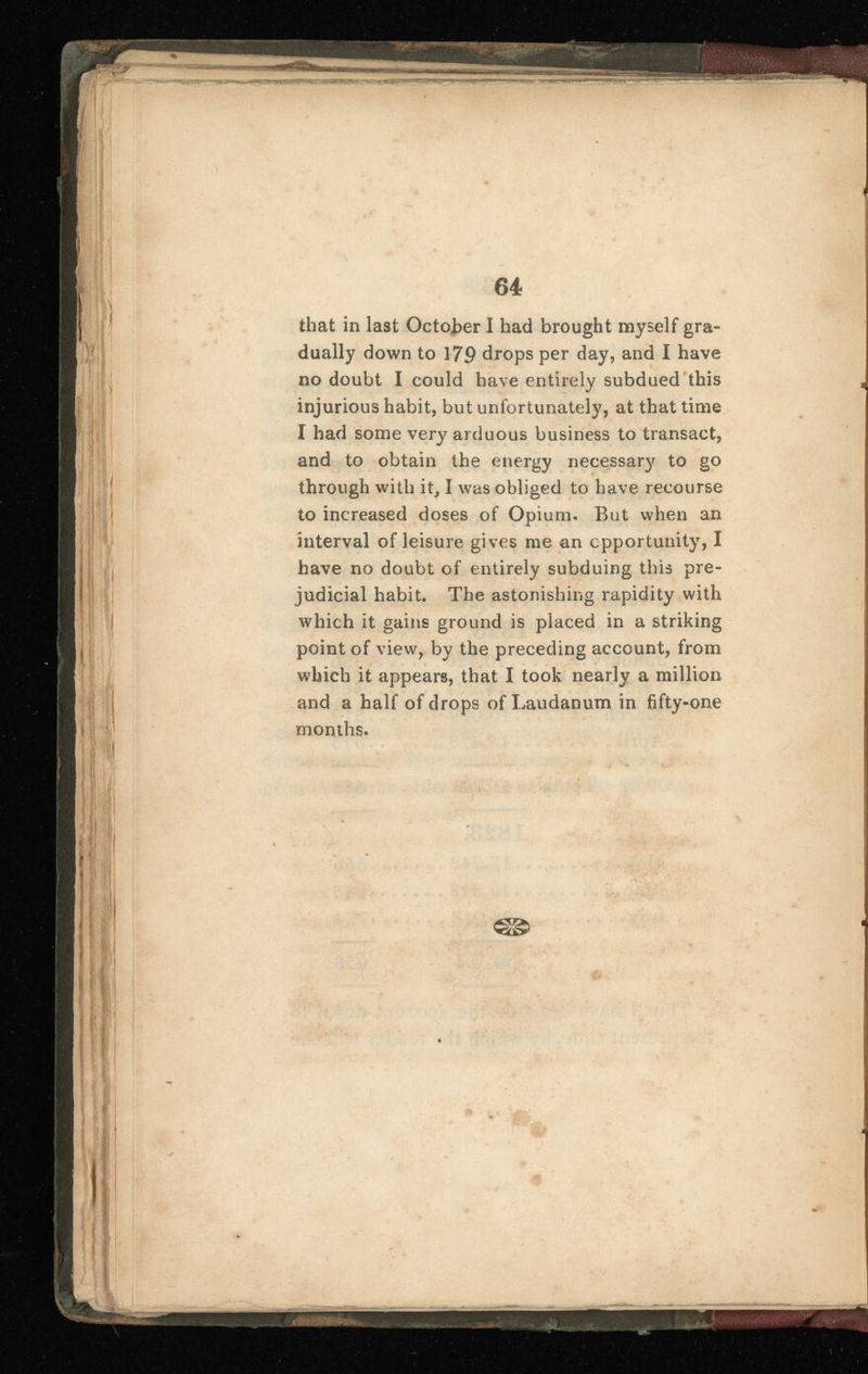 that in last October I had brought myself gra dually down to 179 drops per day, and I have no doubt I could have entirely subdued this injurious habit, but unfortunately, at that time I had some very arduous business to transact, and to obtain the energy necessary to go through with it, I was obliged to have recourse to increased doses of Opium* But when an interval of leisure gives me an opportunity, I have no doubt of entirely subduing this pre judicial habit. The astonishing rapidity with which it gains ground is placed in a striking point of view, by the preceding account, from which it appears, that I took nearly a million and a half of drops of Laudanum in fifty-one months.