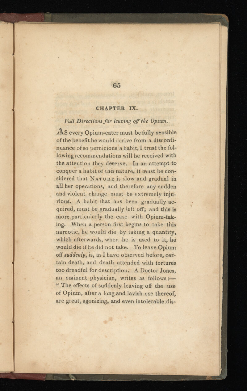 65 CHAPTER IX. Full Directions for leaving off the Opium. As every Opium-eater must be fully sensible of the benefit he would derive from a disconti nuance of so pernicious a habit, I trust the fol lowing recommendations will be received with the attention they deserve. In an attempt to conquer a habit of this nature, it must be con sidered that Nature is slow and gradual in all her operations, and therefore any sudden and violent change must be extremely inju rious. A habit that has been gradually ac quired, must be gradually left off; and this is more particularly the case with Opium-tak ing. When a person first begins to take this narcotic, he would die by taking a quantity, which afterwards, when he is used to it, h 0 would die if be did not take. To leave Opium off suddenly, is, as I have observed before, cer tain death, and death attended with tortures too dreadful for description. A Doctor Jones, an eminent physician, writes as follows:— u The effects of suddenly leaving off the use of Opium, after a long and lavish use thereof, are great, agonizing, and even intolerable dis- w, .. 1 1