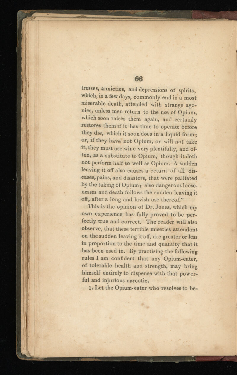 tresses, anxieties, and depressions of spirits* which, in a few days, commonly end in a most miserable death, attended with strange ago nies, unless men return to the use of Opium, which soon raises them again, and certainly restores them if it has time to operate before they die, which it soon does in a liquid form; or, if they have not Opium, or will not take it, they must use wine very plentifully, and of ten, as a substitute to Opium, though it doth not perform half so well as Opium. A sudden leaving it off also causes a return of all dis eases, pains, and disasters, that were palliated by the taking of Opium; also dangerous loose nesses and death follows the sudden leaving it off, after a long and lavish use thereof/' This is the opinion of Dr. Jones, which my own experience has fully proved to be per fectly true and correct. The reader will also observe, that these terrible miseries attendant on the sudden leaving it off, are greater or less in proportion to the time and quantity that it has been used in. By practising the following rules I am confident that any Opium-eater, of tolerable health and strength, may bring himself entirely to dispense with that power ful and injurious narcotic. 1. Let the Opium-eater who resolves to be-