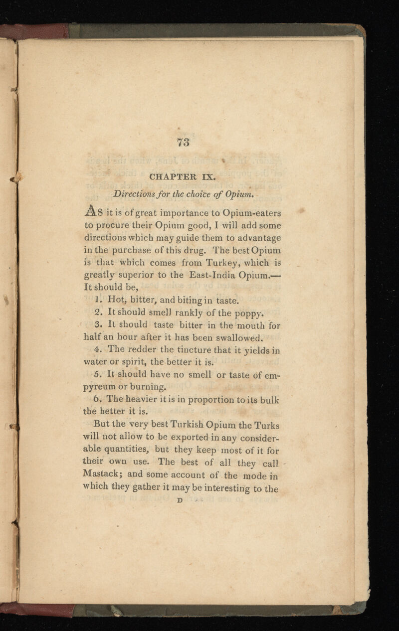 Directions for the choice of Opium . As it is of great importance to Opium-eaters to procure their Opium good, I will add some directions which may guide them to advantage in the purchase of this drug. The best Opium is that which comes from Turkey, which is greatly superior to the East-India Opium.— It should be, 1. Hot, bitter, and biting in taste. 2 . It should smell rankly of the poppy. 3. It should taste bitter in the mouth for half an hour after it has been swallowed. 4. The redder the tincture that it yields in water or spirit, the better it is. 5. It should have no smell or taste of env* pyreum or burning. 6 . The heavier it is in proportion to its bulk the better it is. But the very best Turkish Opium the Turks will not allow to be exported in any consider able quantities, but they keep most of it for their own use. The best of all they call Mastack; and some account of the mode in which they gather it may be interesting to the