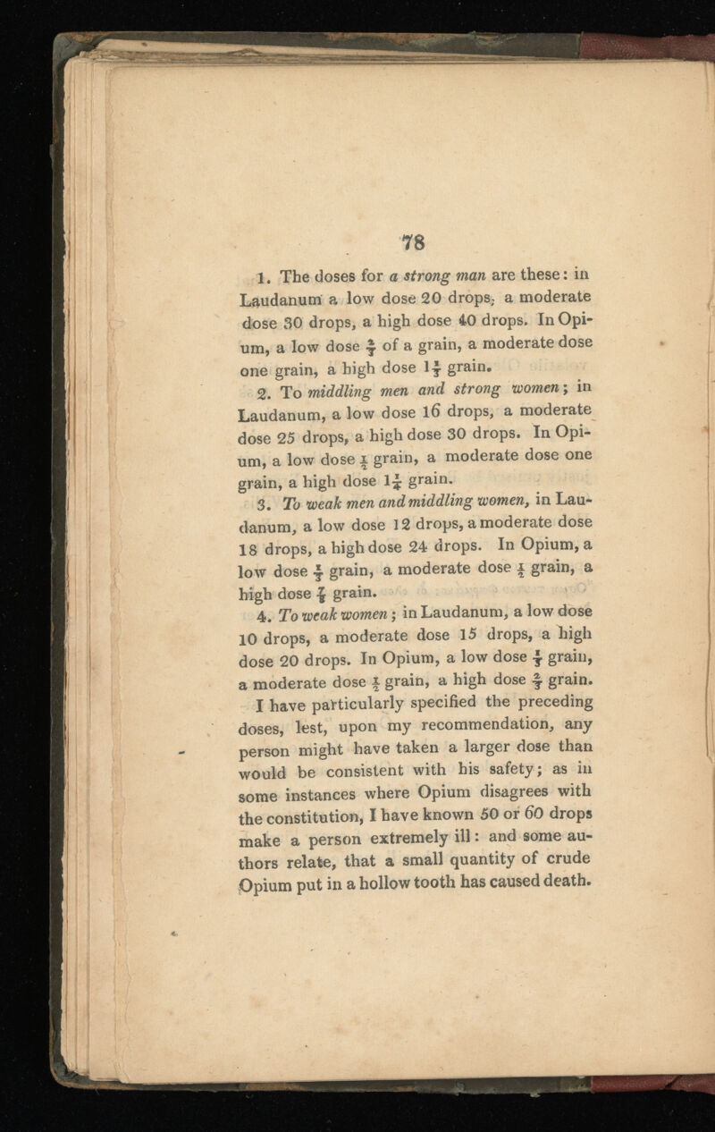 7 s 1 . The doses for a strong man are these : in Laudanum a low dose 20 drops, a moderate dose 30 drops, a high dose 40 drops. In Opi um, a low dose £ of a grain, a moderate dose one grain, a high dose l-ÿ grain. 2 . To middling men and strong women ; in Laudanum, a low dose l 6 drops, a moderate dose 25 drops, a high dose 30 drops. In Opi um, a low dose i grain, a moderate dose one grain, a high dose grain. 3. To weak men and middling , in Lau danum, a low dose 12 drops, a moderate dose 18 drops, a high dose 24 drops. In Opium, a low dose grain, a moderate dose x grain, a high dose \ grain. 4 . To weak women ; in Laudanum, a low dose 10 drops, a moderate dose 15 drops, a high dose 20 drops. In Opium, a low dose -J. grain, a moderate dose x grain, a high dose \ grain. I have particularly specified the preceding doses, lest, upon my recommendation, any person might have taken a larger dose than would be consistent with his safety; as in some instances where Opium disagrees with the constitution, I have known 50 or 60 drops make a person extremely ill : and some au thors relate, that a small quantity of crude Opium put in a hollow tooth has caused death.