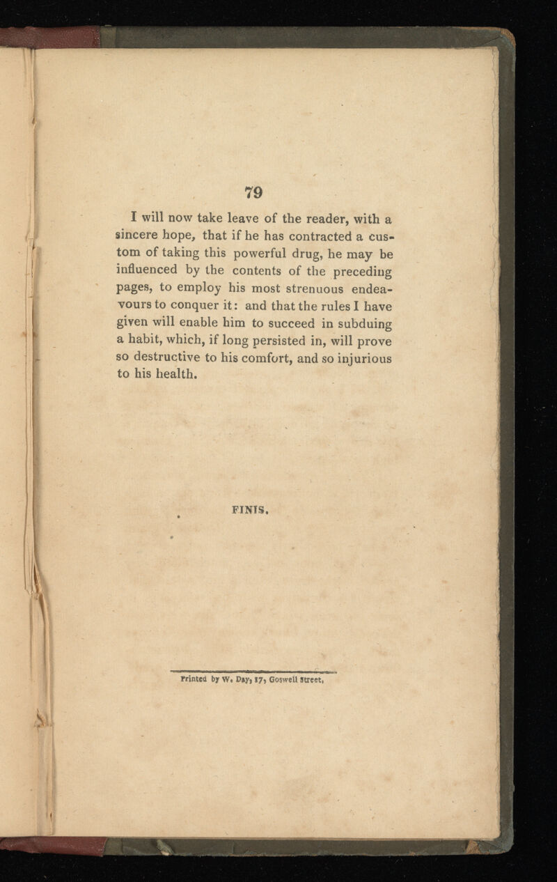 I will now take leave of the reader, with a sincere hope, that if he has contracted a cus tom of taking this powerful drug, he may be influenced by the contents of the preceding pages, to employ his most strenuous endea vours to conquer it: and that the rules I have given will enable him to succeed in subduing a habit, which, if long persisted in, will prove so destructive to his comfort, and so injurious to his health. FINIS. . yrintca by W. Day, 17, Goswell street.