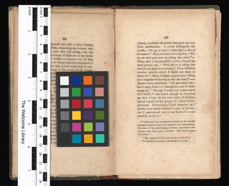 The Wellcome Library О & f î о О V Ю LO i i to LO Ul On 00 чо ss furnish me with a bed, I hastily room, requesting the woman who s, and who was sitting with the 3 cottage, to light me to my room, I believe, consisted but of four ro on the ground and two above. I ied into a bed room that I con- don g to the owner of the house. tic! i t he easel com 1 it del as? trge ttle the e, aij to L/i U) (t Os L/t О : Л» Ka : \P pi ■ 00 40 — closed, overhear discourse that gave me very little satisfaction. I could distinguish the words, u Go up at once !—Seize him /—Fire if he resists !’ y Then another voice replied, u No, no, we shall gain more by taking him alive Then, after a few indistinct words, I heard the same person say, “ Wait till he is asleep , and then he can make no resistance Then followed another speech which I knew not what to think of, Niece , I insist —(upon your telling me I supposed followed) is that the man ?—no female voice answered. “ So you won't tell — but it must, from description , and he shan't escape us.V Though I could not comprehend all I heard, I had heard enough to convince me that I had, by my own want of caution, placed myself at the mercy of a band of des peradoes. Fortunately, I had weapons, as I hardly ever travel without a pair of pistols; but I determined not to use them if I could possibly avoid it.* ♦ I will pause here a moment to dwell on the terrible sensations experienced at the prospect of a violent death. The idea of the awful change of state, and where a few minutes may carry you is terrible. Blair finely paints that terror.— “ The frighten’d soul runs raving up and down Its clay-built tenement, and shrieks for help. 55