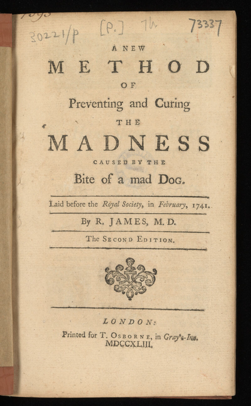 Preventing and Curing t ' THE MADNESS CAUSED BY THE Bite of a mad Dog* Laid before the Royal Society, in , 1741. By R. JAMES, M. D. The Second Edition. LONDON: Printed for T. Os b o r N e, in MDÇCXLIH,