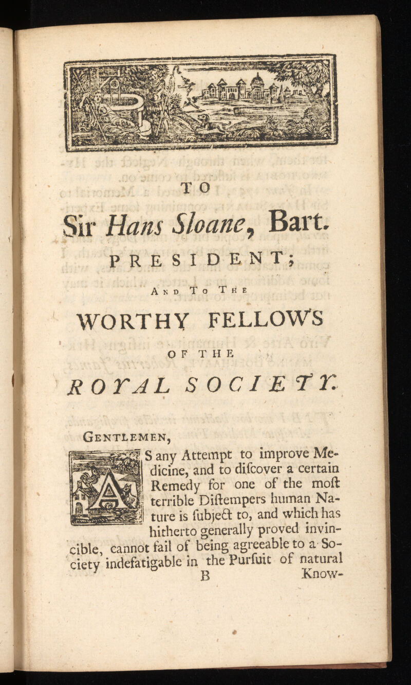 T O Sir Hans Sloan , Bart. PRESIDENT; And To Tüe WORTHY FELLOWS O F T II E R OTAL SO Gentlemen, S any Attempt to improve Me dicine, and to difcover a certain Remedy for one of the moil terrible Diilempers human Na ture is fubjefl to, and which has hitherto generally proved invin cible, cannot fail of being agreeable to a So ciety indefatigable in the Purfuit of natural B Know-