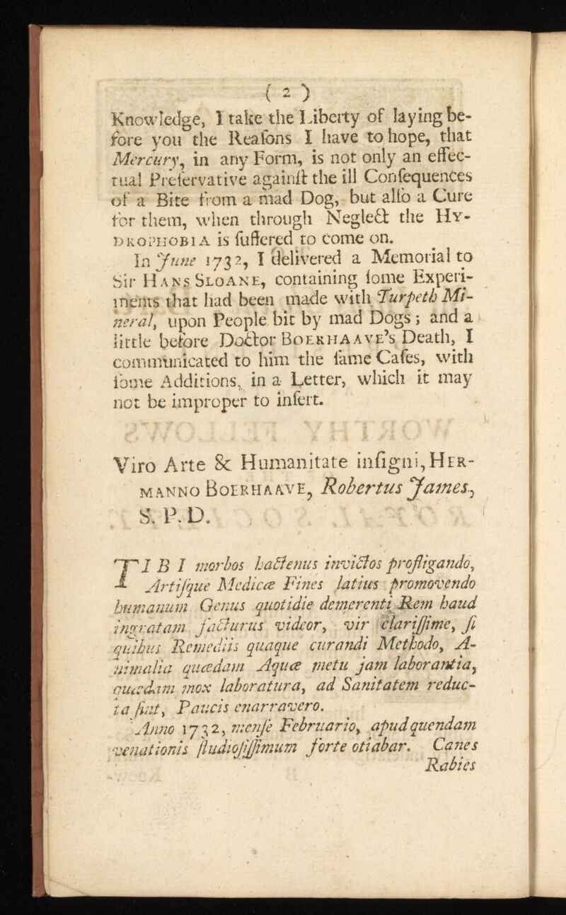 I 2 ) Knowledge, I take the Liberty of laying be fore you the Reafons I have to hope, that Mercury , in any Form, is not only an effec tual Prelervative again# the ill ConfequenCes of a Bite from a mad Dog, but alio a Cure for them, when through Neglefl the Hy drophobia is fu fie red to come on. In June 1732 , I delivered a Memorial to Sir HansSloane, containing iome Experi ments that had been made with Turpeth neral , upon People bit by mad Dogs; and a little before Do£for Boekiiaave’s Death, I communicated to him the lame Cafes, with ibme Additions, in a Letter, which it may not be improper to iniert. Viro Arte 8c Humanitate iniigngHER- m anno Boer ha av e 7 S. P. D. 'TV B 1 morbos haftenus ArtiJ'queMedic re Fines latius promovendo humanum Genus quotidie demerenti Rem haud ingratam faci urus videovir jl quibus Remediis quaque curandi Methodo, fl ui mali a quadamflqure jnetu jam laborantia y auivdam mox laboratura, ad Sanitatem reduc ta fint, Paucis enarravero. 'Anno 1732, menfe Februario, apudquendam venationis fludiofljjimumforte otiabar. Canes Rabies