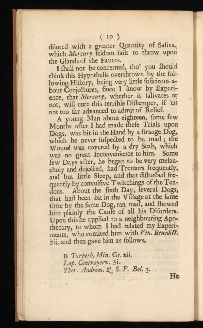 ( 10 ) diluted with a greater Quantity of Saliva, which Mercury feldom fails to throw upon the Glands of the Fauces. I ihall not be concerned, tho’ you fhould think this Hypothefis overthrown by the fol lowing Hiftory, being very little folicitous a- bout Conjetures, fince I know by Experi ence, that Mercury, whether it falivates or not, will cure this terrible Diftemper, if ’tis not too far advanced to admit of Relief. A young Man about eighteen, fome few Months after I had made tnefe Trials upon Dogs, was bit in the Hand by a ftrange Dog, which he never fufpe&ed to be mad ; the Wound was covered by a dry Scab, which was no great Inconvenience to him. Some few Days after, he began to be very melan choly and deje&ed, had Tremors frequently, and but little Sleep, and that difturbed fre quently by convuliive Twitchings of the Ten dons. About the fixth Day, feveral Dogs, that had been bitin the Village at the fame time by the fame Dog, ran mad, and ihewed him plainly the Caufe of all his Diforders. Upon this he applied to a neighbouring Apo thecary, to whom I had related my Experi ments, who vomited him with Benedict. fii. and then gave him as follows, Turpeth. Min. Gr. xii. Lap. Contrayerv, 3i- Tber . Androm.S. F. Bol, 3 . He