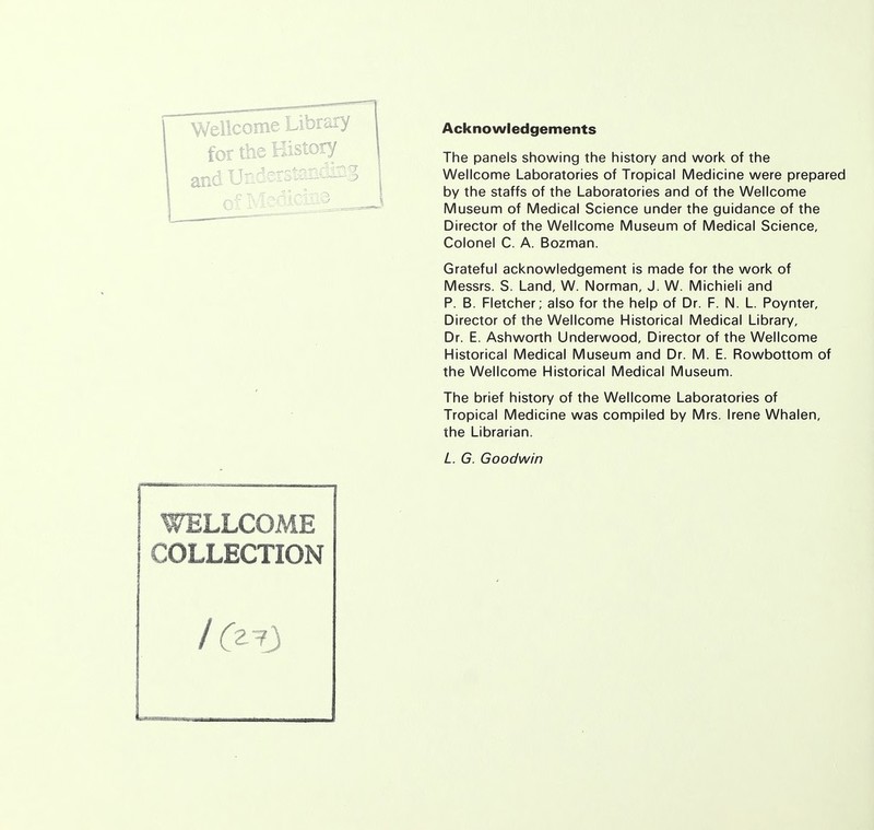 Wellcome Library for the History and Understanding WELLCOME COLLECTION / (z^J Acknowledgements The panels showing the history and work of the Wellcome Laboratories of Tropical Medicine were prepared by the staffs of the Laboratories and of the Wellcome Museum of Medical Science under the guidance of the Director of the Wellcome Museum of Medical Science, Colonel C. A. Bozman. Grateful acknowledgement is made for the work of Messrs. S. Land, W. Norman, J. W. Michieli and P. B. Fletcher; also for the help of Dr. F. N. L. Poynter, Director of the Wellcome Historical Medical Library, Dr. E. Ashworth Underwood, Director of the Wellcome Historical Medical Museum and Dr. M. E. Rowbottom of the Wellcome Historical Medical Museum. The brief history of the Wellcome Laboratories of Tropical Medicine was compiled by Mrs. Irene Whalen, the Librarian. L. G. Goodwin