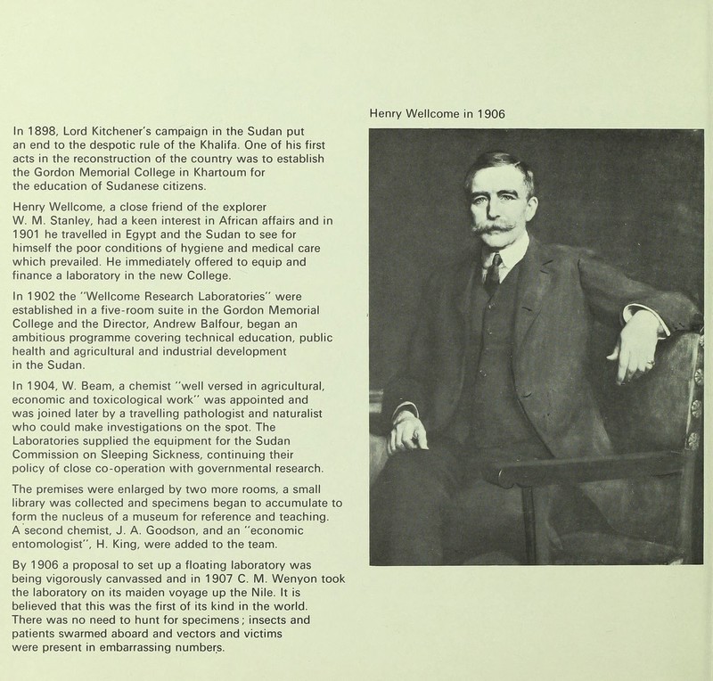 In 1898, Lord Kitchener's campaign in the Sudan put an end to the despotic rule of the Khalifa. One of his first acts in the reconstruction of the country was to establish the Gordon Memorial College in Khartoum for the education of Sudanese citizens. Henry Wellcome, a close friend of the explorer W. M. Stanley, had a keen interest in African affairs and in 1901 he travelled in Egypt and the Sudan to see for himself the poor conditions of hygiene and medical care which prevailed. He immediately offered to equip and finance a laboratory in the new College. In 1902 the Wellcome Research Laboratories were established in a five-room suite in the Gordon Memorial College and the Director, Andrew Balfour, began an ambitious programme covering technical education, public health and agricultural and industrial development in the Sudan. In 1904, W. Beam, a chemist well versed in agricultural, economic and toxicological work was appointed and was joined later by a travelling pathologist and naturalist who could make investigations on the spot. The Laboratories supplied the equipment for the Sudan Commission on Sleeping Sickness, continuing their policy of close co-operation with governmental research. The premises were enlarged by two more rooms, a small library was collected and specimens began to accumulate to form the nucleus of a museum for reference and teaching. A second chemist, J. A. Goodson, and an economic entomologist, H. King, were added to the team. By 1906 a proposal to set up a floating laboratory was being vigorously canvassed and in 1907 C. M. Wenyon took the laboratory on its maiden voyage up the Nile. It is believed that this was the first of its kind in the world. There was no need to hunt for specimens; insects and patients swarmed aboard and vectors and victims were present in embarrassing numbers.