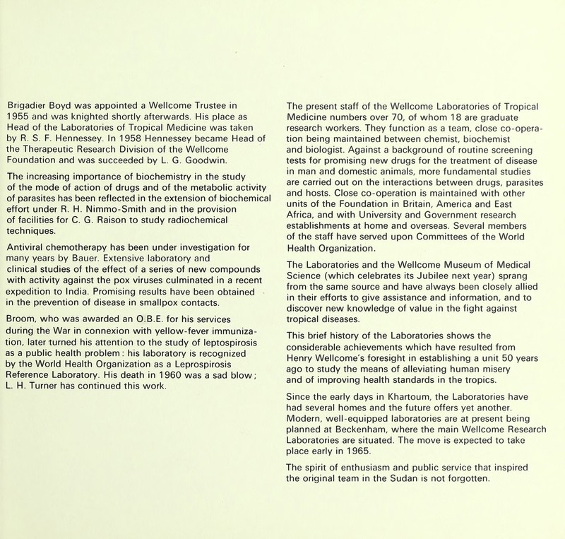 Brigadier Boyd was appointed a Wellcome Trustee in 1955 and was knighted shortly afterwards. His place as Head of the Laboratories of Tropical Medicine was taken by R. S. F. Hennessey. In 1958 Hennessey became Head of the Therapeutic Research Division of the Wellcome Foundation and was succeeded by L. G. Goodwin. The increasing importance of biochemistry in the study of the mode of action of drugs and of the metabolic activity of parasites has been reflected in the extension of biochemical effort under R. H. Nimmo-Smith and in the provision of facilities for C. G. Raison to study radiochemical techniques. Antiviral chemotherapy has been under investigation for many years by Bauer. Extensive laboratory and clinical studies of the effect of a series of new compounds with activity against the pox viruses culminated in a recent expedition to India. Promising results have been obtained in the prevention of disease in smallpox contacts. Broom, who was awarded an O.B.E. for his services during the War in connexion with yellow-fever immuniza- tion, later turned his attention to the study of leptospirosis as a public health problem: his laboratory is recognized by the World Health Organization as a Leprospirosis Reference Laboratory. His death in 1960 was a sad blow; L. H. Turner has continued this work. The present staff of the Wellcome Laboratories of Tropical Medicine numbers over 70, of whom 18 are graduate research workers. They function as a team, close co-opera- tion being maintained between chemist, biochemist and biologist. Against a background of routine screening tests for promising new drugs for the treatment of disease in man and domestic animals, more fundamental studies are carried out on the interactions between drugs, parasites and hosts. Close co-operation is maintained with other units of the Foundation in Britain, America and East Africa, and with University and Government research establishments at home and overseas. Several members of the staff have served upon Committees of the World Health Organization. The Laboratories and the Wellcome Museum of Medical Science (which celebrates its Jubilee next year) sprang from the same source and have always been closely allied in their efforts to give assistance and information, and to discover new knowledge of value in the fight against tropical diseases. This brief history of the Laboratories shows the considerable achievements which have resulted from Henry Wellcome's foresight in establishing a unit 50 years ago to study the means of alleviating human misery and of improving health standards in the tropics. Since the early days in Khartoum, the Laboratories have had several homes and the future offers yet another. Modern, well-equipped laboratories are at present being planned at Beckenham, where the main Wellcome Research Laboratories are situated. The move is expected to take place early in 1 965. The spirit of enthusiasm and public service that inspired the original team in the Sudan is not forgotten.