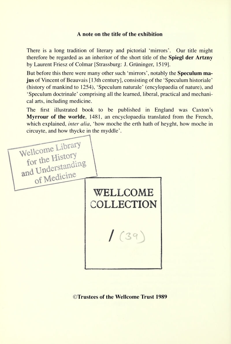 A note on the title of the exhibition There is a long tradition of literary and pictorial 'mirrors'. Our title might therefore be regarded as an inheritor of the short title of the Spiegl der Artzny by Laurent Friesz of Colmar [Strassburg: J. Griininger, 1519]. But before this there were many other such 'mirrors', notably the Speculum ma- jus of Vincent of Beauvais [13th century], consisting of the 'Speculum historiale' (history of mankind to 1254), 'Speculum naturale' (encylopaedia of nature), and 'Speculum doctrinale' comprising all the learned, liberal, practical and mechani- cal arts, including medicine. The first illustrated book to be published in England was Caxton's Myrrour of the worlde, 1481, an encyclopaedia translated from the French, which explained, inter alia, 'how moche the erth hath of heyght, how moche in circuyte, and how thycke in the myddle'. WELLCOME COLLECTION ©Trustees of the Wellcome Trust 1989