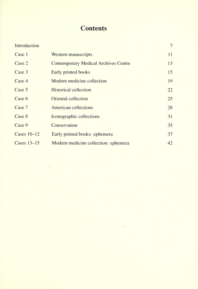 Contents Introduction 7 Case 1 Western manuscripts 11 Case 2 Contemporary Medical Archives Centre 13 Case 3 Early printed books 15 Case 4 Modern medicine collection 19 Case 5 Historical collection 22 Case 6 Oriental collection 25 Case 7 American collections 28 Case 8 Iconographic collections 31 Case 9 Conservation 35 Cases 10-12 Early printed books: ephemera 37 Cases 13-15 Modern medicine collection: ephemera 42