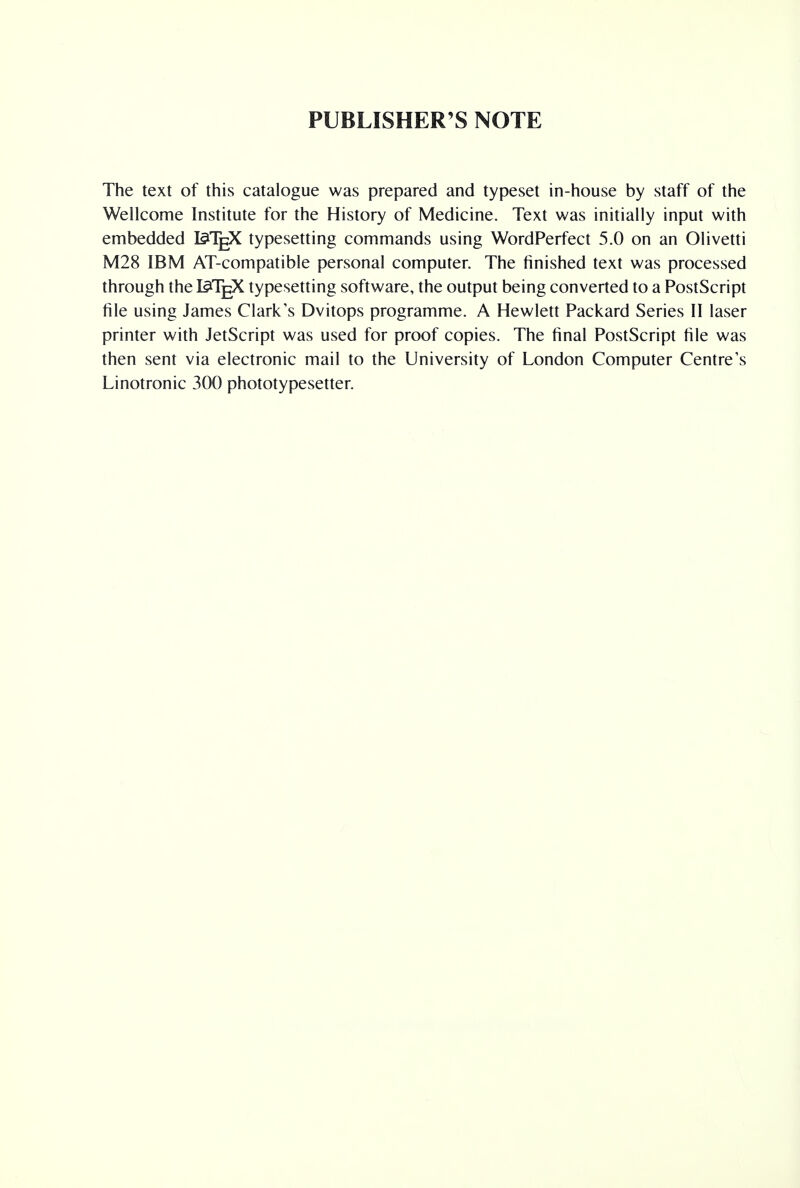 PUBLISHER'S NOTE The text of this catalogue was prepared and typeset in-house by staff of the Wellcome Institute for the History of Medicine. Text was initially input with embedded I^TgX typesetting commands using WordPerfect 5.0 on an Olivetti M28 IBM AT-compatible personal computer. The finished text was processed through the I^TgX typesetting software, the output being converted to a PostScript file using James Clark's Dvitops programme. A Hewlett Packard Series II laser printer with JetScript was used for proof copies. The final PostScript file was then sent via electronic mail to the University of London Computer Centre's Linotronic 300 phototypesetter.