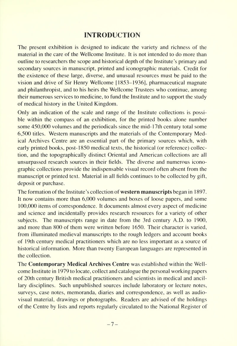 INTRODUCTION The present exhibition is designed to indicate the variety and richness of the material in the care of the Wellcome Institute. It is not intended to do more than outline to researchers the scope and historical depth of the Institute's primary and secondary sources in manuscript, printed and iconographic materials. Credit for the existence of these large, diverse, and unusual resources must be paid to the vision and drive of Sir Henry Wellcome [1853-1936], pharmaceutical magnate and philanthropist, and to his heirs the Wellcome Trustees who continue, among their numerous services to medicine, to fund the Institute and to support the study of medical history in the United Kingdom. Only an indication of the scale and range of the Institute collections is possi- ble within the compass of an exhibition, for the printed books alone number some 450,000 volumes and the periodicals since the mid-17th century total some 6,500 titles. Western manuscripts and the materials of the Contemporary Med- ical Archives Centre are an essential part of the primary sources which, with early printed books, post-1850 medical texts, the historical (or reference) collec- tion, and the topographically distinct Oriental and American collections are all unsurpassed research sources in their fields. The diverse and numerous icono- graphic collections provide the indispensable visual record often absent from the manuscript or printed text. Material in all fields continues to be collected by gift, deposit or purchase. The formation of the Institute's collection of western manuscripts began in 1897. It now contains more than 6,000 volumes and boxes of loose papers, and some 100,000 items of correspondence. It documents almost every aspect of medicine and science and incidentally provides research resources for a variety of other subjects. The manuscripts range in date from the 3rd century A.D. to 1900, and more than 800 of them were written before 1650. Their character is varied, from illuminated medieval manuscripts to the rough ledgers and account books of 19th century medical practitioners which are no less important as a source of historical information. More than twenty European languages are represented in the collection. The Contemporary Medical Archives Centre was established within the Well- come Institute in 1979 to locate, collect and catalogue the personal working papers of 20th century British medical practitioners and scientists in medical and ancil- lary disciplines. Such unpublished sources include laboratory or lecture notes, surveys, case notes, memoranda, diaries and correspondence, as well as audio- visual material, drawings or photographs. Readers are advised of the holdings of the Centre by lists and reports regularly circulated to the National Register of -7-