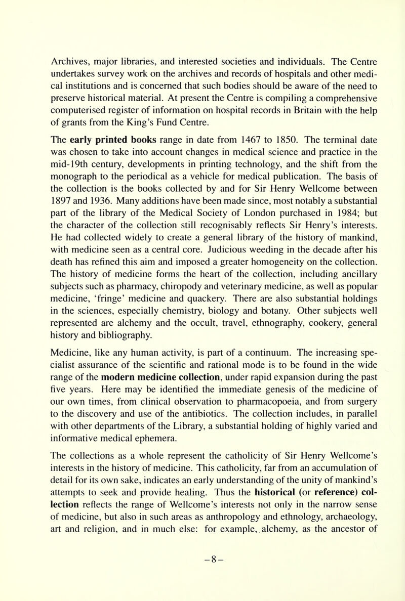 Archives, major libraries, and interested societies and individuals. The Centre undertakes survey work on the archives and records of hospitals and other medi- cal institutions and is concerned that such bodies should be aware of the need to preserve historical material. At present the Centre is compiling a comprehensive computerised register of information on hospital records in Britain with the help of grants from the King's Fund Centre. The early printed books range in date from 1467 to 1850. The terminal date was chosen to take into account changes in medical science and practice in the mid-19th century, developments in printing technology, and the shift from the monograph to the periodical as a vehicle for medical publication. The basis of the collection is the books collected by and for Sir Henry Wellcome between 1897 and 1936. Many additions have been made since, most notably a substantial part of the library of the Medical Society of London purchased in 1984; but the character of the collection still recognisably reflects Sir Henry's interests. He had collected widely to create a general library of the history of mankind, with medicine seen as a central core. Judicious weeding in the decade after his death has refined this aim and imposed a greater homogeneity on the collection. The history of medicine forms the heart of the collection, including ancillary subjects such as pharmacy, chiropody and veterinary medicine, as well as popular medicine, 'fringe' medicine and quackery. There are also substantial holdings in the sciences, especially chemistry, biology and botany. Other subjects well represented are alchemy and the occult, travel, ethnography, cookery, general history and bibliography. Medicine, like any human activity, is part of a continuum. The increasing spe- cialist assurance of the scientific and rational mode is to be found in the wide range of the modern medicine collection, under rapid expansion during the past five years. Here may be identified the immediate genesis of the medicine of our own times, from clinical observation to pharmacopoeia, and from surgery to the discovery and use of the antibiotics. The collection includes, in parallel with other departments of the Library, a substantial holding of highly varied and informative medical ephemera. The collections as a whole represent the catholicity of Sir Henry Wellcome's interests in the history of medicine. This catholicity, far from an accumulation of detail for its own sake, indicates an early understanding of the unity of mankind's attempts to seek and provide healing. Thus the historical (or reference) col- lection reflects the range of Wellcome's interests not only in the narrow sense of medicine, but also in such areas as anthropology and ethnology, archaeology, art and religion, and in much else: for example, alchemy, as the ancestor of -8-