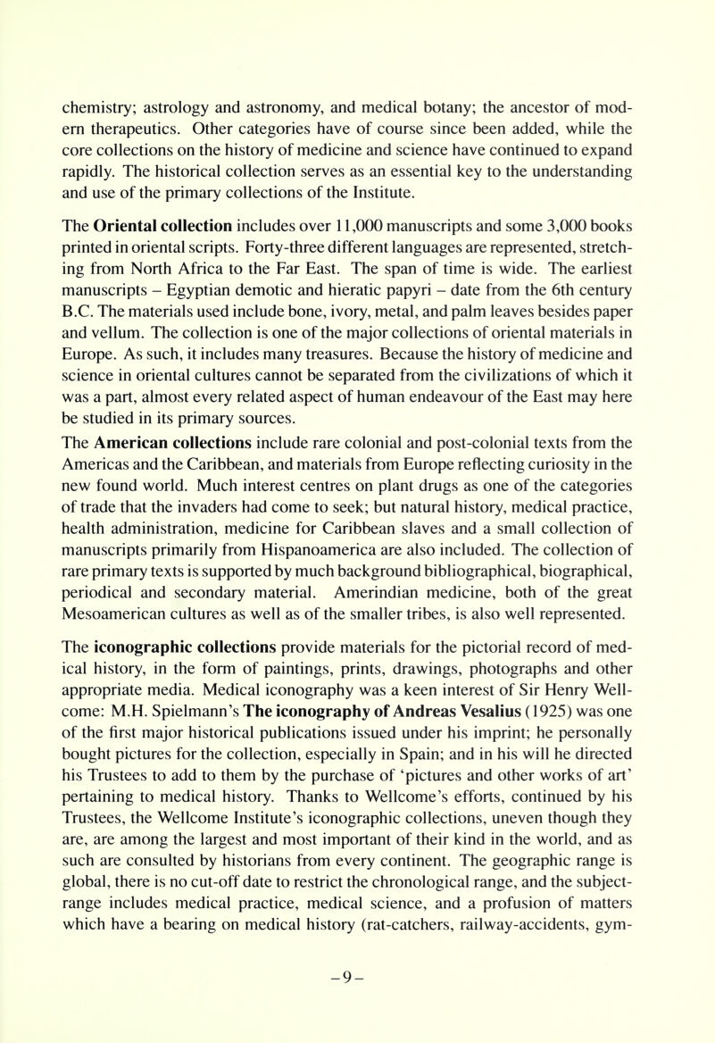 chemistry; astrology and astronomy, and medical botany; the ancestor of mod- ern therapeutics. Other categories have of course since been added, while the core collections on the history of medicine and science have continued to expand rapidly. The historical collection serves as an essential key to the understanding and use of the primary collections of the Institute. The Oriental collection includes over 11,000 manuscripts and some 3,000 books printed in oriental scripts. Forty-three different languages are represented, stretch- ing from North Africa to the Far East. The span of time is wide. The earliest manuscripts - Egyptian demotic and hieratic papyri - date from the 6th century B.C. The materials used include bone, ivory, metal, and palm leaves besides paper and vellum. The collection is one of the major collections of oriental materials in Europe. As such, it includes many treasures. Because the history of medicine and science in oriental cultures cannot be separated from the civilizations of which it was a part, almost every related aspect of human endeavour of the East may here be studied in its primary sources. The American collections include rare colonial and post-colonial texts from the Americas and the Caribbean, and materials from Europe reflecting curiosity in the new found world. Much interest centres on plant drugs as one of the categories of trade that the invaders had come to seek; but natural history, medical practice, health administration, medicine for Caribbean slaves and a small collection of manuscripts primarily from Hispanoamerica are also included. The collection of rare primary texts is supported by much background bibliographical, biographical, periodical and secondary material. Amerindian medicine, both of the great Mesoamerican cultures as well as of the smaller tribes, is also well represented. The iconographic collections provide materials for the pictorial record of med- ical history, in the form of paintings, prints, drawings, photographs and other appropriate media. Medical iconography was a keen interest of Sir Henry Well- come: M.H. Spielmann's The iconography of Andreas Vesalius (1925) was one of the first major historical publications issued under his imprint; he personally bought pictures for the collection, especially in Spain; and in his will he directed his Trustees to add to them by the purchase of 'pictures and other works of art' pertaining to medical history. Thanks to Wellcome's efforts, continued by his Trustees, the Wellcome Institute's iconographic collections, uneven though they are, are among the largest and most important of their kind in the world, and as such are consulted by historians from every continent. The geographic range is global, there is no cut-off date to restrict the chronological range, and the subject- range includes medical practice, medical science, and a profusion of matters which have a bearing on medical history (rat-catchers, railway-accidents, gym- -9-