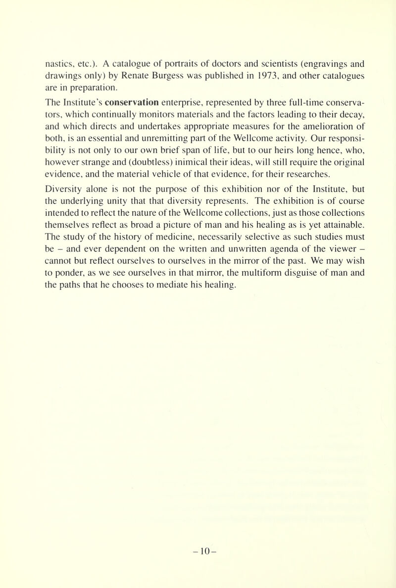 nasties, etc.). A catalogue of portraits of doctors and scientists (engravings and drawings only) by Renate Burgess was published in 1973, and other catalogues are in preparation. The Institute's conservation enterprise, represented by three full-time conserva- tors, which continually monitors materials and the factors leading to their decay, and which directs and undertakes appropriate measures for the amelioration of both, is an essential and unremitting part of the Wellcome activity. Our responsi- bility is not only to our own brief span of life, but to our heirs long hence, who, however strange and (doubtless) inimical their ideas, will still require the original evidence, and the material vehicle of that evidence, for their researches. Diversity alone is not the purpose of this exhibition nor of the Institute, but the underlying unity that that diversity represents. The exhibition is of course intended to reflect the nature of the Wellcome collections, just as those collections themselves reflect as broad a picture of man and his healing as is yet attainable. The study of the history of medicine, necessarily selective as such studies must be - and ever dependent on the written and unwritten agenda of the viewer - cannot but reflect ourselves to ourselves in the mirror of the past. We may wish to ponder, as we see ourselves in that mirror, the multiform disguise of man and the paths that he chooses to mediate his healing. -10-