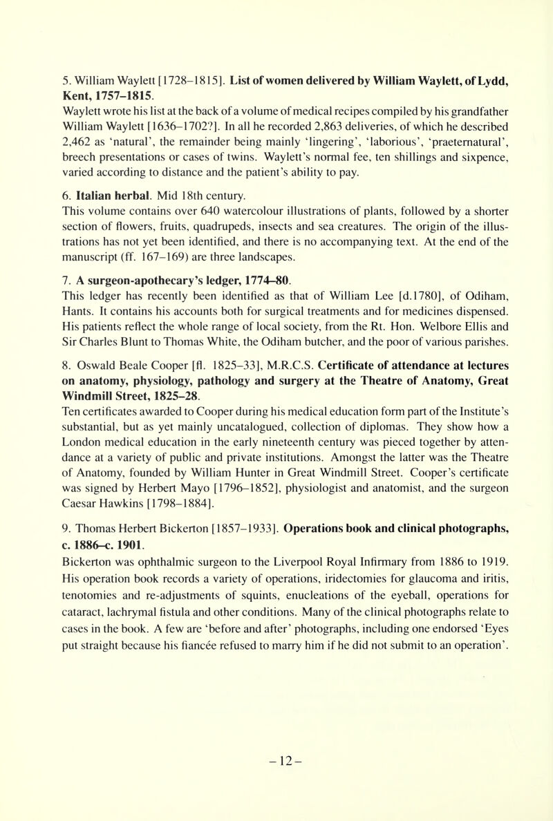 5. William Waylett [1728-1815]. List of women delivered by William Waylett, of Lydd, Kent, 1757-1815. Waylett wrote his list at the back of a volume of medical recipes compiled by his grandfather William Waylett [1636-1702?]. In all he recorded 2,863 deliveries, of which he described 2,462 as 'natural', the remainder being mainly 'lingering', 'laborious', 'praeternatural', breech presentations or cases of twins. Waylett's normal fee, ten shillings and sixpence, varied according to distance and the patient's ability to pay. 6. Italian herbal. Mid 18th century. This volume contains over 640 watercolour illustrations of plants, followed by a shorter section of flowers, fruits, quadrupeds, insects and sea creatures. The origin of the illus- trations has not yet been identified, and there is no accompanying text. At the end of the manuscript (ff. 167-169) are three landscapes. 7. A surgeon-apothecary's ledger, 1774-80. This ledger has recently been identified as that of William Lee [d.1780], of Odiham, Hants. It contains his accounts both for surgical treatments and for medicines dispensed. His patients reflect the whole range of local society, from the Rt. Hon. Welbore Ellis and Sir Charles Blunt to Thomas White, the Odiham butcher, and the poor of various parishes. 8. Oswald Beale Cooper [fl. 1825-33], M.R.C.S. Certificate of attendance at lectures on anatomy, physiology, pathology and surgery at the Theatre of Anatomy, Great Windmill Street, 1825-28. Ten certificates awarded to Cooper during his medical education form part of the Institute's substantial, but as yet mainly uncatalogued, collection of diplomas. They show how a London medical education in the early nineteenth century was pieced together by atten- dance at a variety of public and private institutions. Amongst the latter was the Theatre of Anatomy, founded by William Hunter in Great Windmill Street. Cooper's certificate was signed by Herbert Mayo [1796-1852], physiologist and anatomist, and the surgeon Caesar Hawkins [1798-1884]. 9. Thomas Herbert Bickerton [1857-1933]. Operations book and clinical photographs, c. 1886-c. 1901. Bickerton was ophthalmic surgeon to the Liverpool Royal Infirmary from 1886 to 1919. His operation book records a variety of operations, iridectomies for glaucoma and iritis, tenotomies and re-adjustments of squints, enucleations of the eyeball, operations for cataract, lachrymal fistula and other conditions. Many of the clinical photographs relate to cases in the book. A few are 'before and after' photographs, including one endorsed 'Eyes put straight because his fiancee refused to marry him if he did not submit to an operation'. -12-