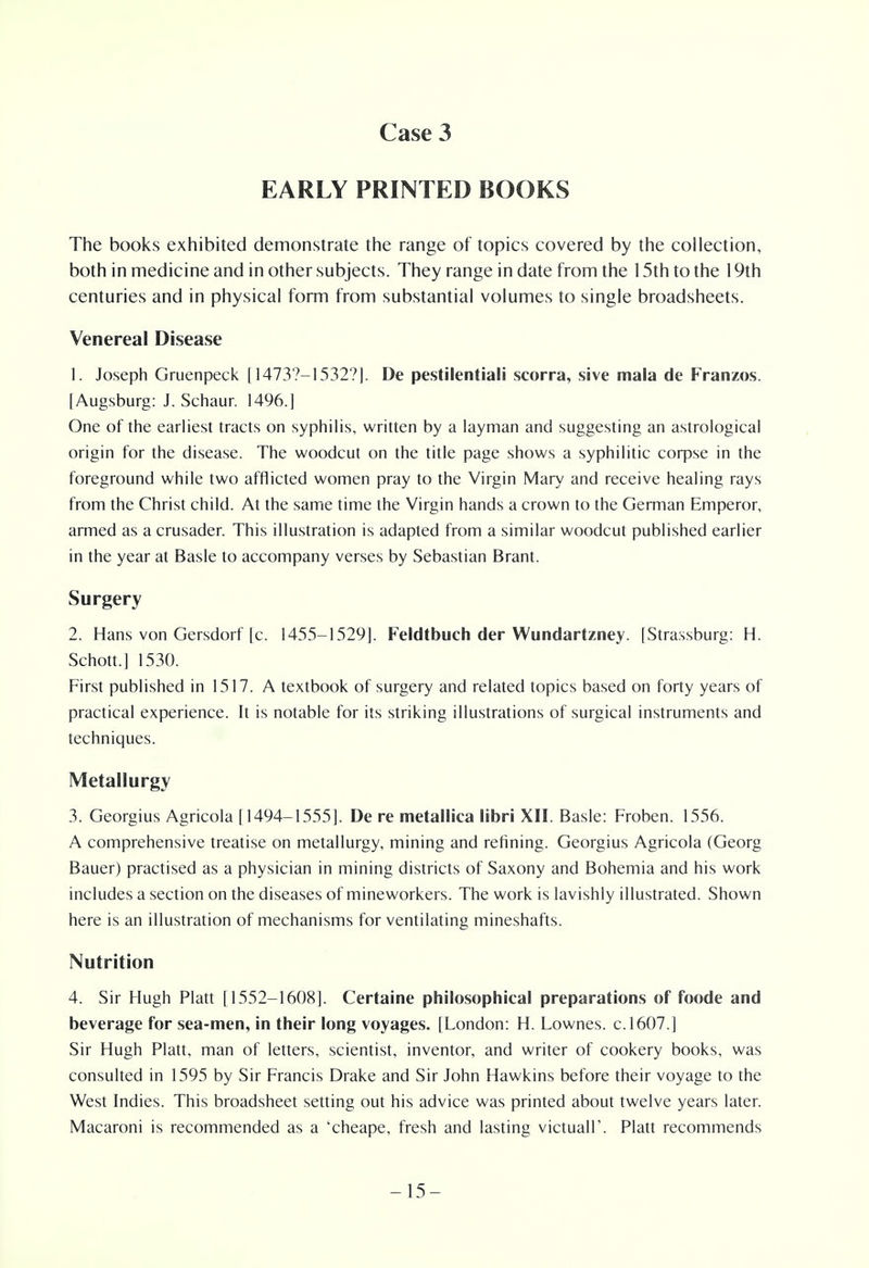 EARLY PRINTED BOOKS The books exhibited demonstrate the range of topics covered by the collection, both in medicine and in other subjects. They range in date from the 15th to the 19th centuries and in physical form from substantial volumes to single broadsheets. Venereal Disease 1. Joseph Gruenpeck [14737-1532?]. De pestilential! scorra, sive mala de Franzos. [Augsburg: J. Schaur. 1496.] One of the earliest tracts on syphilis, written by a layman and suggesting an astrological origin for the disease. The woodcut on the title page shows a syphilitic corpse in the foreground while two afflicted women pray to the Virgin Mary and receive healing rays from the Christ child. At the same time the Virgin hands a crown to the German Emperor, armed as a crusader. This illustration is adapted from a similar woodcut published earlier in the year at Basle to accompany verses by Sebastian Brant. Surgery 2. Hans von Gersdorf [c. 1455-1529]. Feldtbuch der Wundartzney. [Strassburg: H. Schott.] 1530. First published in 1517. A textbook of surgery and related topics based on forty years of practical experience. It is notable for its striking illustrations of surgical instruments and techniques. Metallurgy 3. Georgius Agricola [1494-1555]. De re metallica libri XII. Basle: Froben. 1556. A comprehensive treatise on metallurgy, mining and refining. Georgius Agricola (Georg Bauer) practised as a physician in mining districts of Saxony and Bohemia and his work includes a section on the diseases of mineworkers. The work is lavishly illustrated. Shown here is an illustration of mechanisms for ventilating mineshafts. Nutrition 4. Sir Hugh Piatt [1552-1608]. Certaine philosophical preparations of foode and beverage for sea-men, in their long voyages. [London: H. Lownes. c.1607.] Sir Hugh Piatt, man of letters, scientist, inventor, and writer of cookery books, was consulted in 1595 by Sir Francis Drake and Sir John Hawkins before their voyage to the West Indies. This broadsheet setting out his advice was printed about twelve years later. Macaroni is recommended as a 'cheape, fresh and lasting victual!'. Piatt recommends -15-