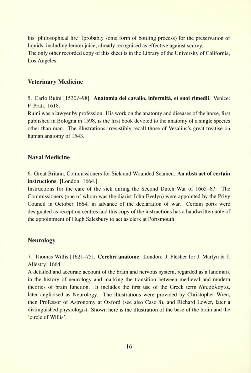 his 'philosophical fire' (probably some form of bottling process) for the preservation of liquids, including lemon juice, already recognised as effective against scurvy. The only other recorded copy of this sheet is in the Library of the University of California, Los Angeles. Veterinary Medicine 5. Carlo Ruini [15307-98]. Anatomia del cavallo, infermita, et suoi rimedii. Venice: F. Prati. 1618. Ruini was a lawyer by profession. His work on the anatomy and diseases of the horse, first published in Bologna in 1598, is the first book devoted to the anatomy of a single species other than man. The illustrations irresistibly recall those of Vesalius's great treatise on human anatomy of 1543. Naval Medicine 6. Great Britain, Commissioners for Sick and Wounded Seamen. An abstract of certain instructions. [London. 1664.] Instructions for the care of the sick during the Second Dutch War of 1665-67. The Commissioners (one of whom was the diarist John Evelyn) were appointed by the Privy Council in October 1664, in advance of the declaration of war. Certain ports were designated as reception centres and this copy of the instructions has a handwritten note of the appointment of Hugh Salesbury to act as clerk at Portsmouth. Neurology 7. Thomas Willis [1621-75]. Cerebri anatome. London: J. Flesher for J. Martyn & J. Allestry. 1664. A detailed and accurate account of the brain and nervous system, regarded as a landmark in the history of neurology and marking the transition between medieval and modern theories of brain function. It includes the first use of the Greek term NevpoXoyia, later anglicised as Neurology. The illustrations were provided by Christopher Wren, then Professor of Astronomy at Oxford (see also Case 8), and Richard Lower, later a distinguished physiologist. Shown here is the illustration of the base of the brain and the 'circle of Willis'. -16-