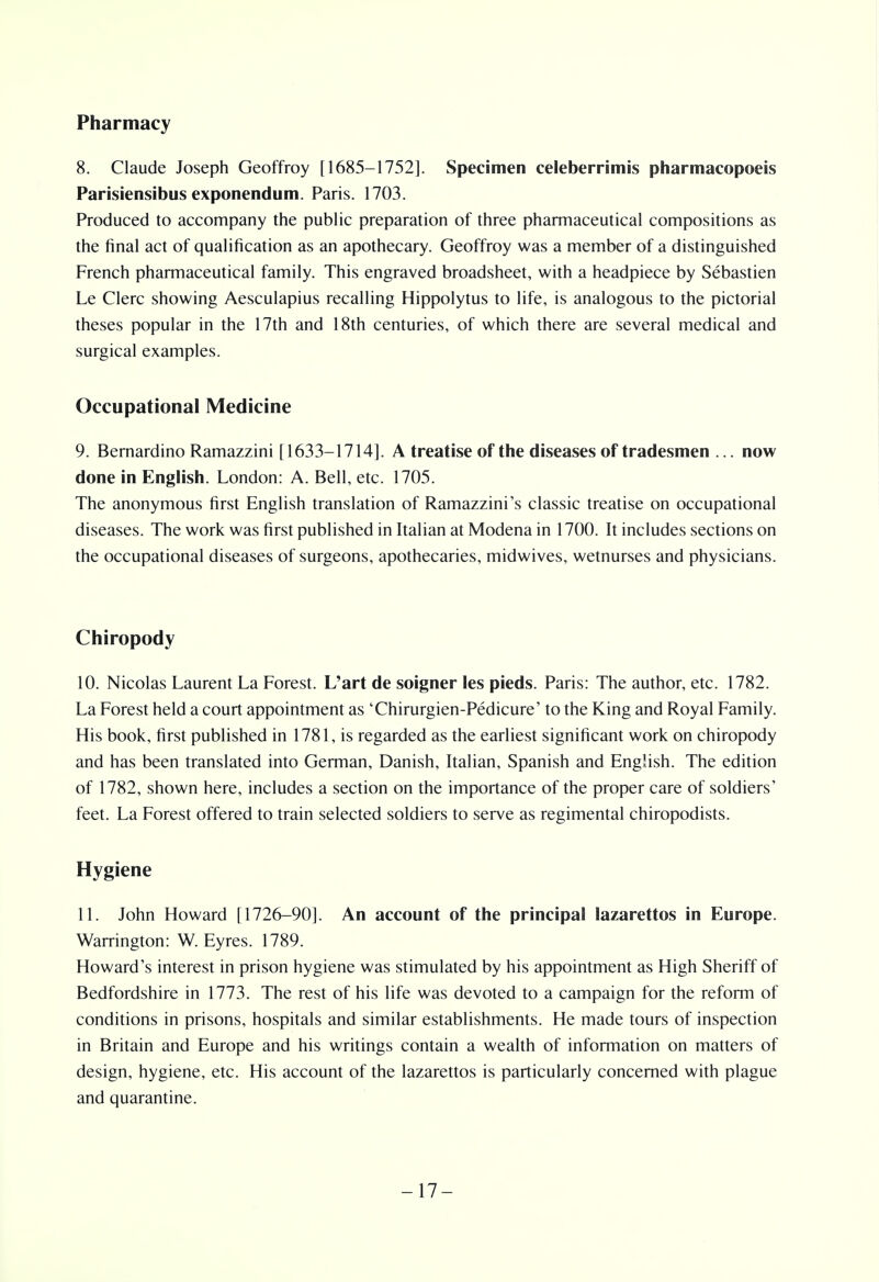 Pharmacy 8. Claude Joseph Geoffroy [1685-1752]. Specimen celeberrimis pharmacopoeis Parisiensibus exponendum. Paris. 1703. Produced to accompany the public preparation of three pharmaceutical compositions as the final act of qualification as an apothecary. Geoffroy was a member of a distinguished French pharmaceutical family. This engraved broadsheet, with a headpiece by Sebastien Le Clerc showing Aesculapius recalling Hippolytus to life, is analogous to the pictorial theses popular in the 17th and 18th centuries, of which there are several medical and surgical examples. Occupational Medicine 9. Bernardino Ramazzini [1633-1714]. A treatise of the diseases of tradesmen ... now done in English. London: A. Bell, etc. 1705. The anonymous first English translation of Ramazzini's classic treatise on occupational diseases. The work was first published in Italian at Modena in 1700. It includes sections on the occupational diseases of surgeons, apothecaries, midwives, wetnurses and physicians. Chiropody 10. Nicolas Laurent La Forest. L'art de soigner les pieds. Paris: The author, etc. 1782. La Forest held a court appointment as 'Chirurgien-Pedicure' to the King and Royal Family. His book, first published in 1781, is regarded as the earliest significant work on chiropody and has been translated into German, Danish, Italian, Spanish and English. The edition of 1782, shown here, includes a section on the importance of the proper care of soldiers' feet. La Forest offered to train selected soldiers to serve as regimental chiropodists. Hygiene 11. John Howard [1726-90]. An account of the principal lazarettos in Europe. Warrington: W. Eyres. 1789. Howard's interest in prison hygiene was stimulated by his appointment as High Sheriff of Bedfordshire in 1773. The rest of his life was devoted to a campaign for the reform of conditions in prisons, hospitals and similar establishments. He made tours of inspection in Britain and Europe and his writings contain a wealth of information on matters of design, hygiene, etc. His account of the lazarettos is particularly concerned with plague and quarantine. -17-