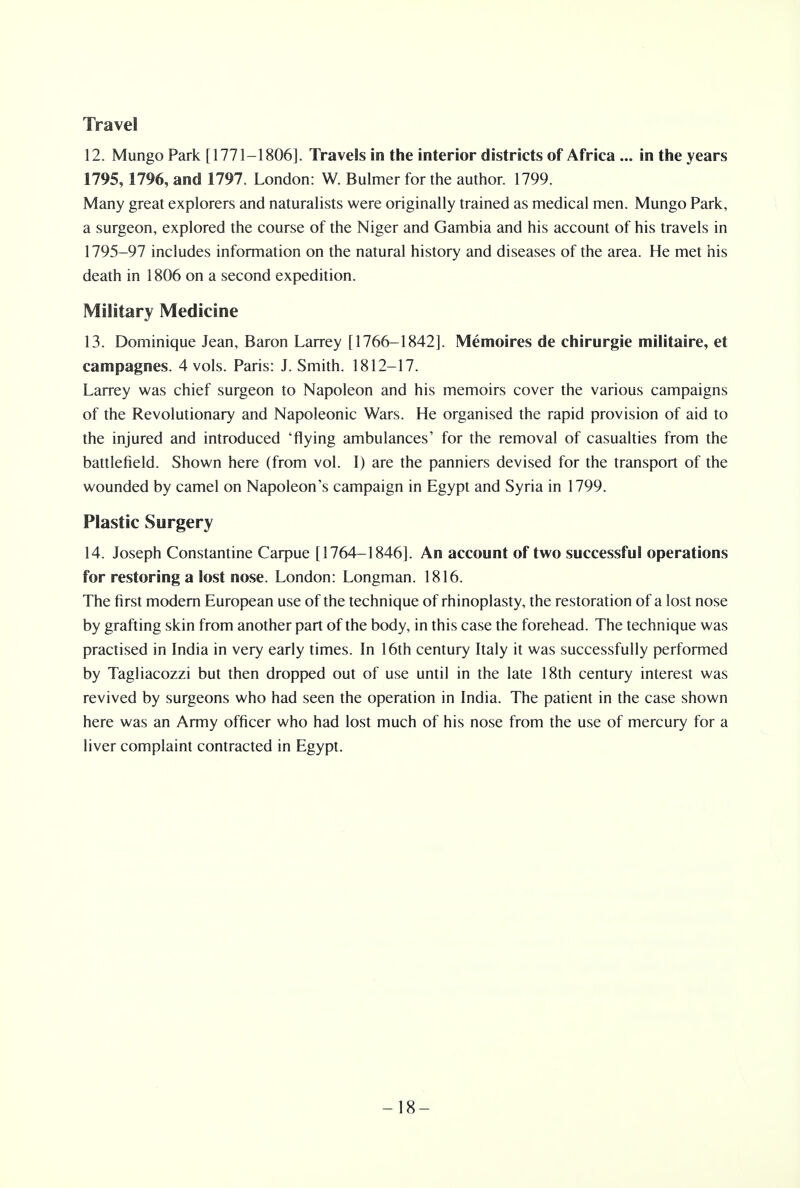 Travel 12. Mungo Park [1771-1806]. Travels in the interior districts of Africa ... in the years 1795, 1796, and 1797. London: W. Bulmer for the author. 1799. Many great explorers and naturalists were originally trained as medical men. Mungo Park, a surgeon, explored the course of the Niger and Gambia and his account of his travels in 1795-97 includes information on the natural history and diseases of the area. He met his death in 1806 on a second expedition. Military Medicine 13. Dominique Jean, Baron Larrey [1766-1842]. Memoires de chirurgie militaire, et campagnes. 4 vols. Paris: J. Smith. 1812-17. Larrey was chief surgeon to Napoleon and his memoirs cover the various campaigns of the Revolutionary and Napoleonic Wars. He organised the rapid provision of aid to the injured and introduced 'flying ambulances' for the removal of casualties from the battlefield. Shown here (from vol. I) are the panniers devised for the transport of the wounded by camel on Napoleon's campaign in Egypt and Syria in 1799. Plastic Surgery 14. Joseph Constantine Carpue [1764-1846]. An account of two successful operations for restoring a lost nose. London: Longman. 1816. The first modern European use of the technique of rhinoplasty, the restoration of a lost nose by grafting skin from another part of the body, in this case the forehead. The technique was practised in India in very early times. In 16th century Italy it was successfully performed by Tagliacozzi but then dropped out of use until in the late 18th century interest was revived by surgeons who had seen the operation in India. The patient in the case shown here was an Army officer who had lost much of his nose from the use of mercury for a liver complaint contracted in Egypt. -18-