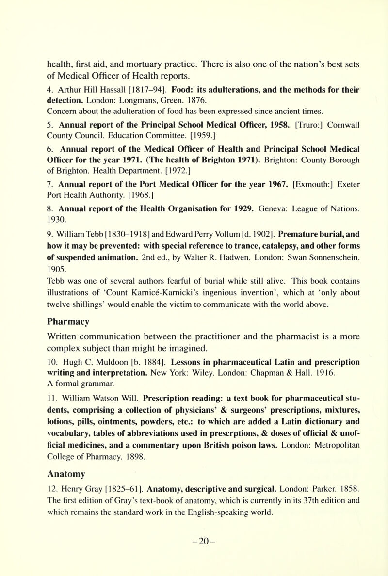 health, first aid, and mortuary practice. There is also one of the nation's best sets of Medical Officer of Health reports. 4. Arthur Hill Hassall [1817-94]. Food: its adulterations, and the methods for their detection. London: Longmans, Green. 1876. Concern about the adulteration of food has been expressed since ancient times. 5. Annual report of the Principal School Medical Officer, 1958. [Truro:] Cornwall County Council. Education Committee. [1959.] 6. Annual report of the Medical Officer of Health and Principal School Medical Officer for the year 1971. (The health of Brighton 1971). Brighton: County Borough of Brighton. Health Department. [1972.] 7. Annual report of the Port Medical Officer for the year 1967. [Exmouth:] Exeter Port Health Authority. [1968.] 8. Annual report of the Health Organisation for 1929. Geneva: League of Nations. 1930. 9. William Tebb [ 1830-1918] and Edward Perry Vol]urn [d. 1902]. Premature burial, and how it may be prevented: with special reference to trance, catalepsy, and other forms of suspended animation. 2nd ed., by Walter R. Hadwen. London: Swan Sonnenschein. 1905. Tebb was one of several authors fearful of burial while still alive. This book contains illustrations of 'Count Kamice-Karnicki's ingenious invention', which at 'only about twelve shillings' would enable the victim to communicate with the world above. Pharmacy Written communication between the practitioner and the pharmacist is a more complex subject than might be imagined. 10. Hugh C. Muldoon [b. 1884]. Lessons in pharmaceutical Latin and prescription writing and interpretation. New York: Wiley. London: Chapman & Hall. 1916. A formal grammar. 11. William Watson Will. Prescription reading: a text book for pharmaceutical stu- dents, comprising a collection of physicians' & surgeons' prescriptions, mixtures, lotions, pills, ointments, powders, etc.: to which are added a Latin dictionary and vocabulary, tables of abbreviations used in prescrptions, & doses of official & unof- ficial medicines, and a commentary upon British poison laws. London: Metropolitan College of Pharmacy. 1898. Anatomy 12. Henry Gray [1825-61]. Anatomy, descriptive and surgical. London: Parker. 1858. The first edition of Gray's text-book of anatomy, which is currently in its 37th edition and which remains the standard work in the English-speaking world. -20-