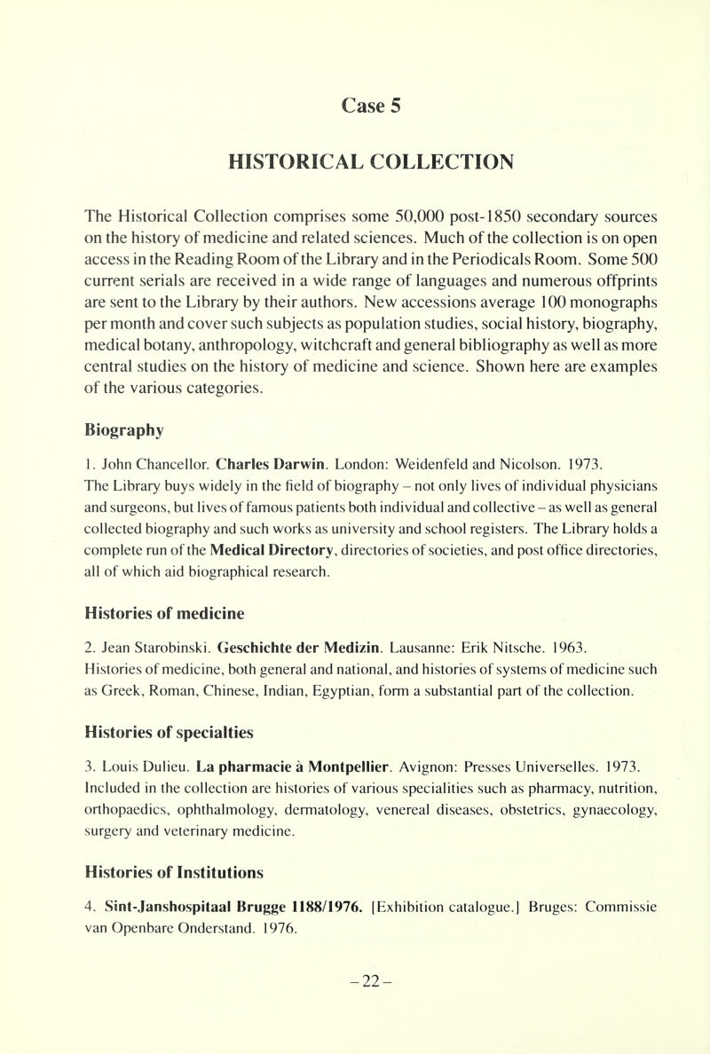 HISTORICAL COLLECTION The Historical Collection comprises some 50,000 post-1850 secondary sources on the history of medicine and related sciences. Much of the collection is on open access in the Reading Room of the Library and in the Periodicals Room. Some 500 current serials are received in a wide range of languages and numerous offprints are sent to the Library by their authors. New accessions average 100 monographs per month and cover such subjects as population studies, social history, biography, medical botany, anthropology, witchcraft and general bibliography as well as more central studies on the history of medicine and science. Shown here are examples of the various categories. Biography 1. John Chancellor. Charles Darwin. London: Weidenfeld and Nicolson. 1973. The Library buys widely in the field of biography - not only lives of individual physicians and surgeons, but lives of famous patients both individual and collective - as well as general collected biography and such works as university and school registers. The Library holds a complete run of the Medical Directory, directories of societies, and post office directories, all of which aid biographical research. Histories of medicine 2. Jean Starobinski. Geschichte der Medizin. Lausanne: Erik Nitsche. 1963. Histories of medicine, both general and national, and histories of systems of medicine such as Greek, Roman, Chinese, Indian, Egyptian, form a substantial part of the collection. Histories of specialties 3. Louis Dulieu. La pharmacie a Montpellier. Avignon: Presses Universelles. 1973. Included in the collection are histories of various specialities such as pharmacy, nutrition, orthopaedics, ophthalmology, dermatology, venereal diseases, obstetrics, gynaecology, surgery and veterinary medicine. Histories of Institutions 4. Sint-Janshospitaal Brugge 1188/1976. [Exhibition catalogue.] Bruges: Commissie van Openbare Onderstand. 1976. -22-