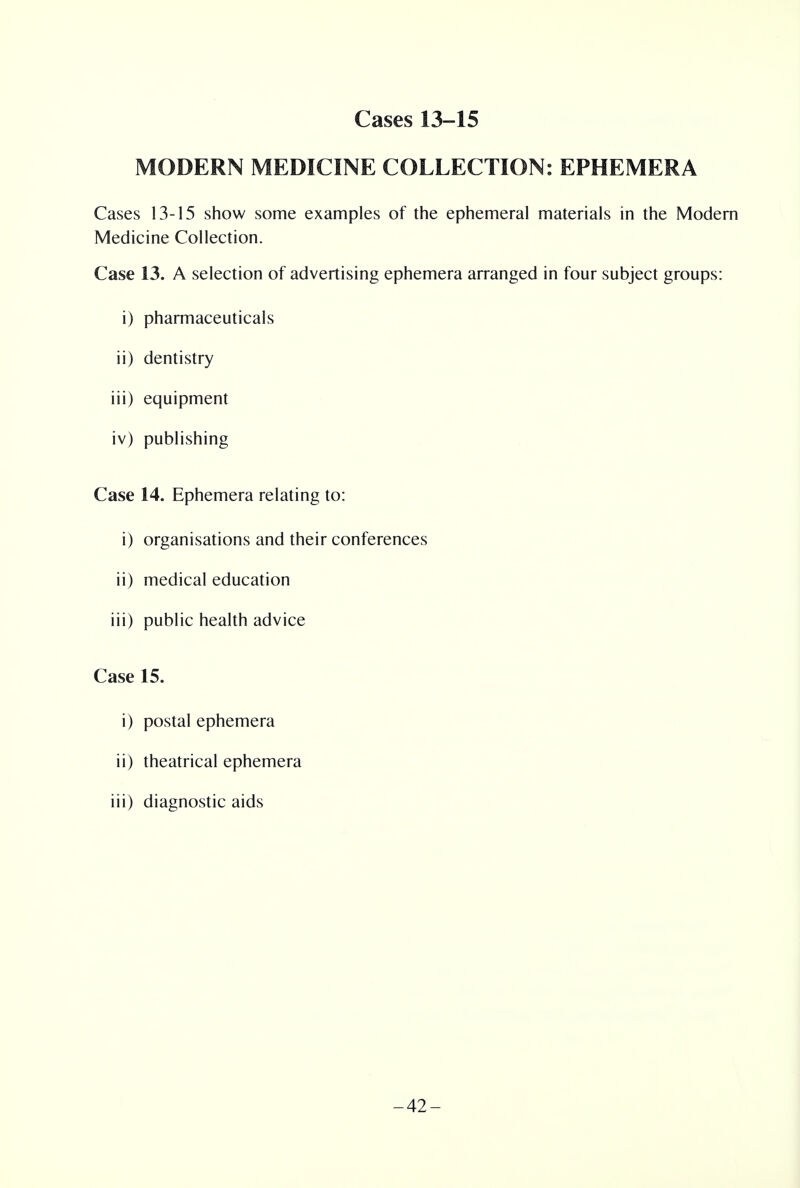 MODERN MEDICINE COLLECTION: EPHEMERA Cases 13-15 show some examples of the ephemeral materials in the Modern Medicine Collection. Case 13. A selection of advertising ephemera arranged in four subject groups: i) pharmaceuticals ii) dentistry iii) equipment iv) publishing Case 14. Ephemera relating to: i) organisations and their conferences ii) medical education iii) public health advice Case 15. i) postal ephemera ii) theatrical ephemera iii) diagnostic aids -42-