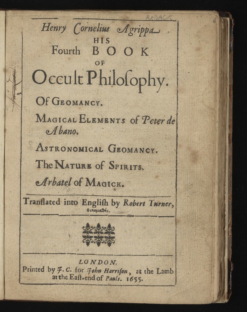mry QorneUus ojigrippo-j HIS Fourth BOOK OF O CGU It P hilofopliy. Of Geomancy. Magical Elements of TPettr de <iAbano, Astronomical Geomancy. fh> The Nature of Sp irits. r bat el of Magic k. & LONDON', Printed by 3 ^. C. for zfehnHarnfon at the Lamb at the Eaft-end of Pauls. 1655.