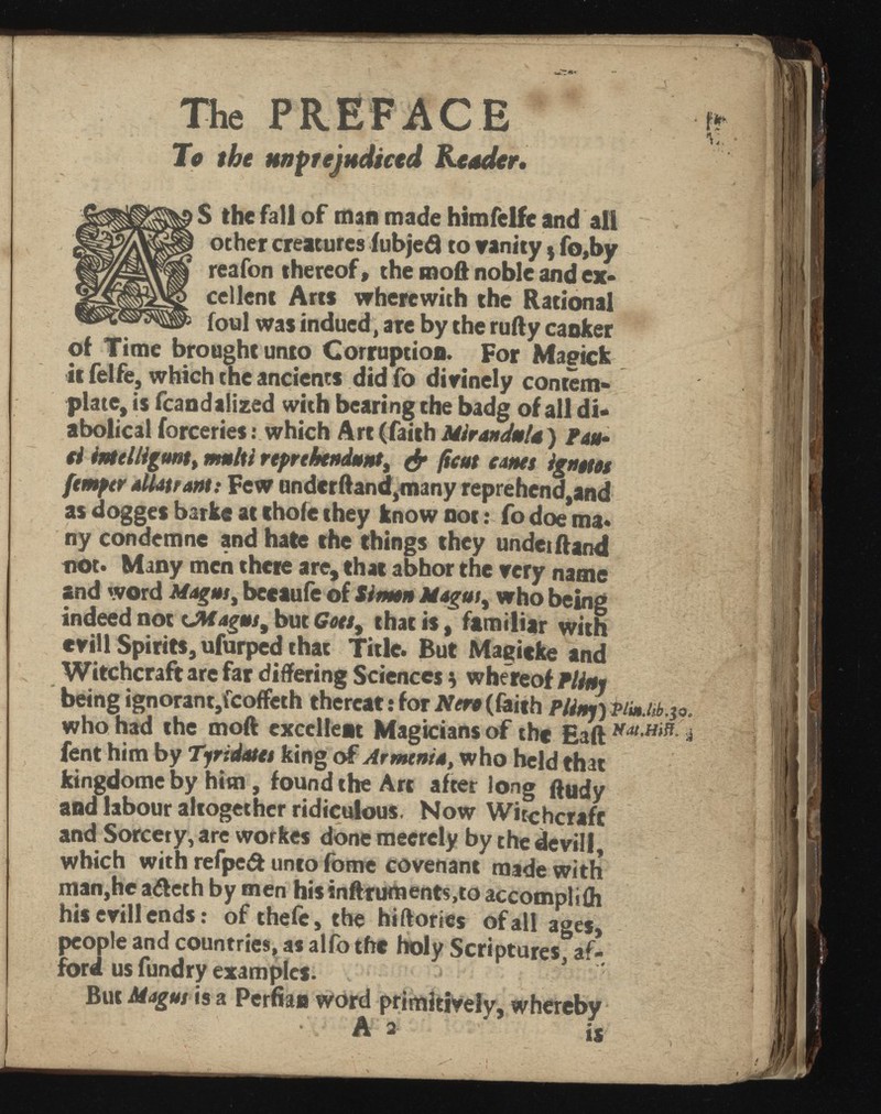 The PREFACE To the unprejudiced Reader* > reafon thereof, the moft noble’ and ex- ! cellent Arts wherewith the Rational S the fall of man made himfelfe and all other creatures iubjed to trinity * fo,by M - * - - - b foul was indued, are by the rufty canker of Time brought unto Corruption. For Magick it felfe, which the ancients did fo divinely contem plate, is fcandalized with bearing the badg of all di abolical forceries: which Art (faith Mir an Jo la ) Fau ci imelligont, multi rtprchtndont, & ficus cams ignetos ftmptr aUatrantf Few undcrftand,many reprehend,and as dogges barke at thole they know not: fo doe ma* ny condemne and hate the things they under ftand not. Many men there are, that abhor the very name and word Magus, becaufe of Sim&n Hugos , who being indeed not CMagos, but Gots y that is t familiar with evill Spirits, ufurped that Title. But Magicke and Witchcraft are far differing Sciences b whereof Pliny being ignorant,icoffcth thereat: lor Nerc (faith PlinyykimM.io. who had the moft excellent Magicians of the £3ft i fent him by Tjridatcs king of Armenia, who held that kingdome by him, found the Arc after long ftudy and labour altogether ridiculous, Now Witchcraft and Sorcery, are workes done meercly by the devili, which with refpedt unto fome covenant made with man,he a<fteth by men hisinftrument$,to accomplifli his evill ends: of thefe, the hiftories of all ages, people and countries, as alfo the holy Scriptures, af ford us fundry examples. ■ But Magus is a Perfian word primitively, whereby A 2