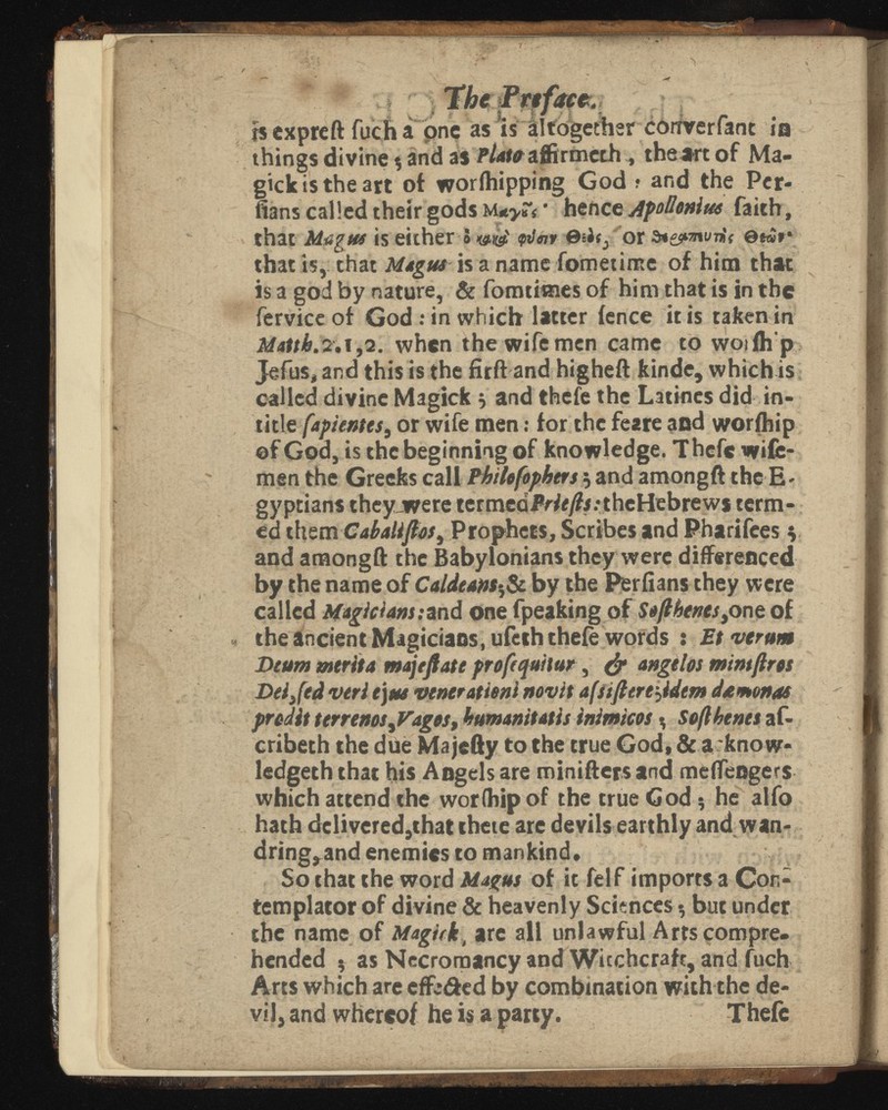 \ w , r ? j' ■ - , jethsr ¿6itverfanc ia things divine % and a$ W4toaffirmechthea-rt of Ma gicius the art of worlhipping God ? and the Per flans called their gods M*>rf • hence Apollonius faith, that Magus is either S wef <pilnv ©sJij or ©*«*• that is, chat Magus is a name fometime of him that is a god by nature, & fomtiines of him that is in the fervice of God .* in which latter fence it is taken in Matth. 2.1,2. when the wife men came to woifh’p Jefus, and this is the firft and higheft kinde, which is called divine Magick * and thefe the Latines did in- title fapientes, or wife men: for the feare and worfhip of God, is the beginning of knowledge. Thefe wife- men the Greeks call Philofophers 5 and amongft the E- gyptians theyjwere termedJVty?i;theHebrewj term ed them Caballftos^ Prophets, Scribes and Pharifees v and amongft the Babylonians they were differenced by the name of Caldeam 5 & by the Perflans they were called Magicians:and one fpeaking of one of the ancient Magicians, ufeth thefe words : verum Deum merita majeftate profequilur , & angelos mint fir os Dei Jed veri ej us venerationi novit a{stft crepidem da monas prodit terrenos ¡Vagos, humanitatis inimicos ^ Soflhtnes af- cribeth the due Majefty to the true God, & a know- ledgeth that his Angels are minifters and meifengers which attend the worfhip of the true God 5 he alfo hath delivered,that thete are devils earthly and wan dring,and enemies to mankind. So that the word Magus of it felf imports a Con templator of divine & heavenly Sciences * but under the name of Magick, are all unlawful Arts compre hended $ as Necromancy and Wicchcraft, and fuch Arts which are effc&ed by combination with the de vil, and whereof he is a party. Thefe