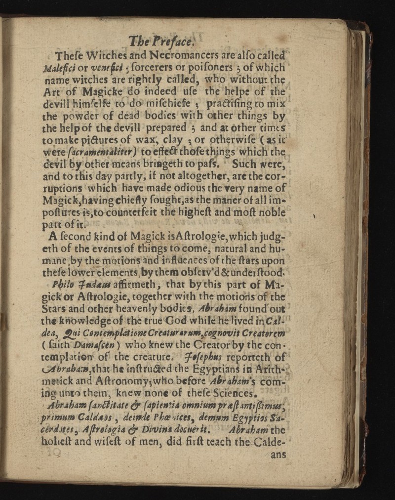 ace. Thefe Witches and Necromancers are alfo called Malefct or ventfci • forcercrs or poifoners 5 of which name witches are rightly called, who without the Art of Magicke do indeed ufe the helps of the devili himfelfe to do mifchiefe % pra&ifing to mix the powder of dead bodies with other things by thehelpof the devill prepared 5 and at other times to make pidures of wax; clay ? or other wife (asir were fact ament ¿lit tr) to effed thole things which the devil by other means briageth to pafs. Such were, and to this day partly, if not altogether, are the cor ruptions which have made odious the very name of Magick,having chiefly fought,as che máner of all im- poflures is,to counterfeit the higheft and moil noble part of it. A fecond kind of Magick isA flrologie, which judg- eth of the events of things to come, natural and hu manely the motions and influences of the ftars upon thefe lower elements,by them obferv’d & under flood« ptylo zfndditt aflirmeth, that by this part of Ma- giefc or Aftrologie, together with the motions of the Stars and other heavenly bodies, Abraham found out ( faith DamafCin) who knew the Creator by the con • templar ion* of the creature, tfiftpkm reporteth of that he inftruded the Egyptians in Arith* metick and Aftronomy-,who before Abraham's com ing unto them, knew none of thefe Sciences. • Abraham facilitate & fapientia omnium graft antt ft mus } primum Calda dt , deirrde Phoe n demttm Egjpties cerdjtesy Aftrohgta & Diviné the holicft and wifeft of men, did firft teach the Calde-