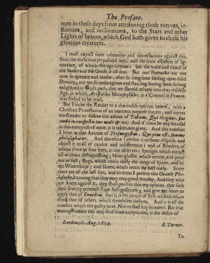 4 Sì Tht Pt efaa. . men in thefe days from attributing thoie venues* in fluences-,; and inclinations, to the Stars and other Lights of heaven, which God hath given to chofe his glorious creatures. I muft cxpe& Tome calumnies and obtreflations againft this, from the malicious prejudiced man, and the lazie aflfeéters of Ig nora nee, of whotb this läge (warn« : but the voice and found of the Snake and the Goofe,is all one. But our ftomacks are not now fo queazic and tender, after fo long time feeding upon iblid • Divinity $ nor we fo umbragious and ftardinghaving been fo long cnlightned in Gods path, that we ihould relapfe into that childifn Age, in which Arifotles Metaphyficks, in a Counccl in was forbid to be read. ....... ., . . . '■<; •'•••*• - •; % *> - v. • y* . • . *• ; ? •' s But I incite the Reader to a charitable opinion hereof, with a Chriftian Proteftation of an innocent purpofe therein ; and intreat the Reader to follow this advice of Tab ¿nt, ¿¡hei litigant, fint ambo in confiteli/* tuo mali & rei. And if there be any icandal in this enterpt iie-of mine, it is taken,not given. And this comfort I have is that Axiome of Trifmegißm , Qui piu* e fi» fumme philofaphatttr. And therefore 1 prefent it without dtlguife, and objeft it to all of candor and indifferencic : and of Readers, of whom there be four forts, as one obferves : Spunges.which attraft all without diftinguiflring • Hour-glaifes, which receive,and pour out as faft • Bags» which retain onely the dregs of Spices, and let the Wine efcape ; and Sieves, which retain the beft onely. Some there are of the laft fort, and to them I prefent this Occult Phi- , lofophy, knowing that they may rcapgood thereby. And they who ¡are fevere againft it, they fha 11 pardon this my opinion, thatfuch . their feverity proceeds From Self-guiltineis • and give me leave to apply that of Ennodiw, that it is the nature of Self-wickedncls,to think that of others, which themfelves deferve. And it is all the comfort which the guilty have, Not to find any innocent. But that amongft others this may find fomeacceptation, is the delire of ' ji > • ' * t \ '. ... ; 7 1 ■ T' t v f I '• > 'r >■ ? - ; ' London,uk.Aug. 165 4. R. Turner.