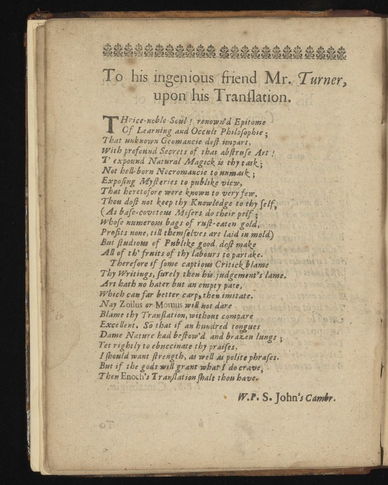To his ingenious friend Mr., , upon his Tranflation. i • ’ • . - j} , - * - ' * r % «' r 1 ** Nrice-ncble Saul / renowned Epitome , 0/ Learning and Occult Phthfophte • That unknown Gc emanate deft impart, With profound Secrets of that ab/lrufe Art / , T expound Natural Afagtck is thy task^* Not hell-horn Nccromancte to unmask .; Expo ftng Myft tries to pub hke view. That heretofore were known to very few. Thou doft not k ee P thy Knowledge to thy felf 9 ( As bafc*covetew AJtfers do their pelf ® whofe numerosss bags of ruft-eaten gold, Profits none, till themfelves are laid in mold ) But ftudtom of Ptsbltke good , doft make AH of th' fruits of thy labours to partake* , Therefore if fame captious Critick^ blame Thy Writings, far ely then his judgement's lame* Art hath no hater but an empty pate, Which can far better carp 9 then imitate . Nay Zoilus or Mourns wiH not dare H Blame thy Tranfiation, without compare Excellent • So that if an hundred tongues Dame Nature had beftow'd , and brazen lungs • v Tet rightly to ebnccinate thy praifes > I jhould want jlrength , as welt as politephrafes* But if the gods will grant what I do crave , Then Enoch’/ T ranflation fhalt thou have .