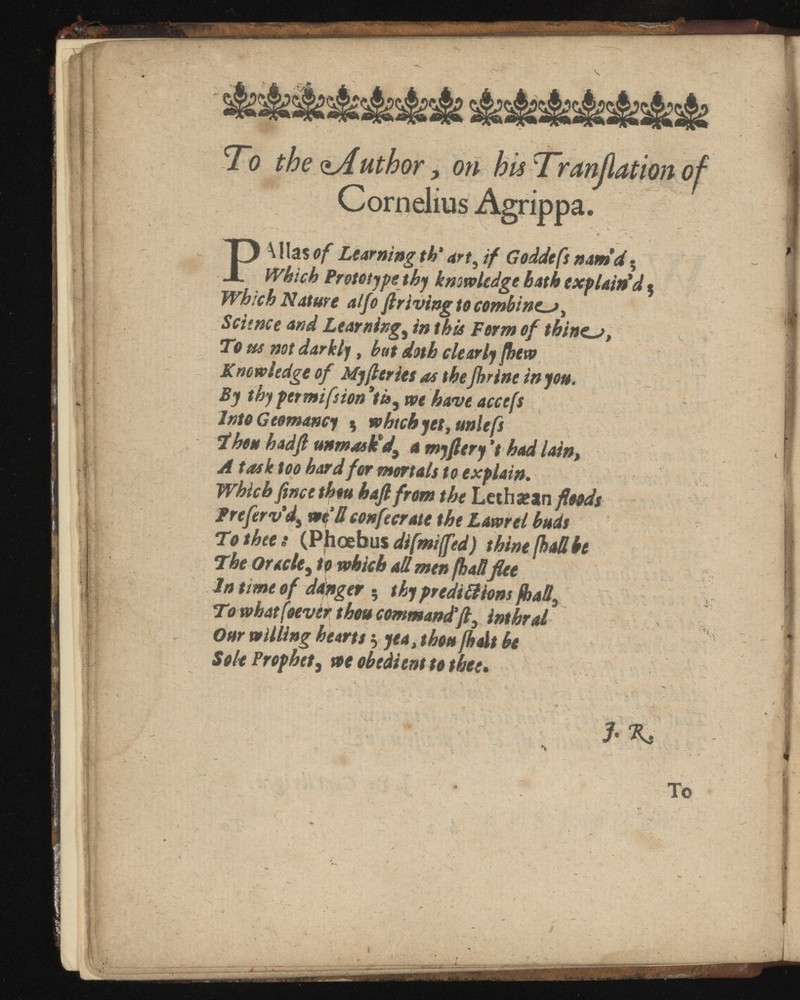 To the ^Author ^ on hisTranßationof Cornelius Agrippa. P \!la$ of Learning th‘ art , if Goddefs nam'd ; Which Prototjpethy knowl bath explain'd $ Which Nature alfo ft riving to combiner, Scitnce and Learnings in this Form of thines, To us not darkly, hat doth clearly Knowledge of Myfteries as theJhrine in you. By thypermifsion'tt », we have accefs Into Gtomancy $ which yet, unit fs Thou hadft unmask'd,a myftery had lain, A task too hard for mortals to explain. Which ftneetheu haft from the Lethattn floods treferv'd, well confecrate the Lam el buds To thee s (Phoebus difmijfed) thine (hadbe The Oracle , to which ad men (had flee In tune of danger ; thy predill ions , To what (oevtr thou command’ft, Our willing hearts $ yea, thou jhalt be Sole Prophet , we obedient to thee• ■ > ' 1%, \ • To »