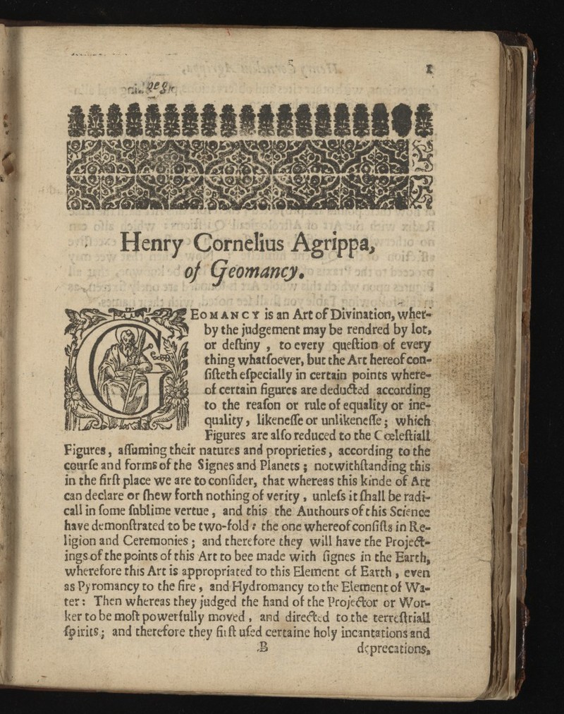 Henry Cornelius Agrippa, of (jeomancy . * ' ' . I , -r, , ‘ v >. . ' _ ' V. Eo m an c t is an Art of Divination, whet- by the judgement may be rendred by lot, or deftiny , to every queftion of every thing whatsoever, but the Art hereof con- fifteth efpecially in certain points where of certain figures are deduced according to the reafon or rule of equality or ine quality, likenefle or unlikencffe ; which Figures are alto reduced to the Cceleftiali Figures, affuraing their natures and proprieties, according to the courfe and forms of the Signes and Planets ; notwithftanding this in the firft place we are toconfider, that whereas this kinde of Art can declare or fhew forth nothing of verity, uniefs it fihall be radi cali in fome fublime vertue, and this the Authours of this Science have demonftrated to be two-fold : the one whereof confifts in Re ligion and Ceremonies ; and therefore they will have the Project ing? of the points of this Art to bee made with fignes in the Earth, wherefore this Art is appropriated to this Element cf Earth, even as Pyromancy to the fire, and Hydromancy to the Element of Wa ter : Then whereas they judged the hand of the Projector or Wor ker to be moft powerfully moved , and directed to the terre final! fpirits ; and therefore they fiift ufed certaine holy incantations and deprecations. ' > #4* '•{affiiTiL.