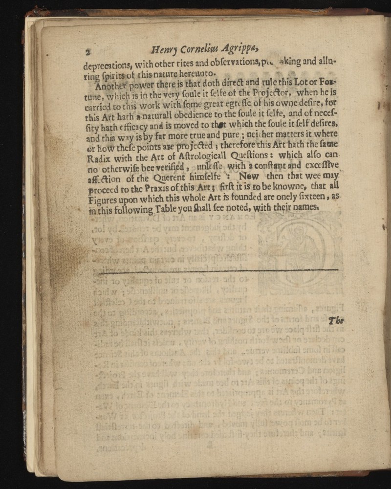 i Henry Cornelttu Agrippa* deprecations, with other rites and obfervations,p lv . *king and allu ring fpirits ofc this nature hereunto. Another power there is that doth diredt and rule this Lot or F©*.- tune, which is in the very foule it felfe of the Projector, when he is carried to this wotk with fome great egreiTe of his owge defire, for this Art hath a naturall obedience to the foule it felfe, and of necef- fity hath efficacy and is moved to th#t which the foule it felf defircs, and this way is by far more true and pure; neither matters it where or hoW thefe points aje proje&ed \ therefore this Aft hath the fame Radix with the Art of Aftrologicall Queftions: which alfo can no other wife bee verified s unit fie with a conliant and exceflive a&ftion of the Querent himfelfe New then that wee may v proceed to the Praxis of this Art; firft it is to be known e, chat all Figures upon which this whole Art is founded are onely fixteen, as m this following Table you Shall fee noted, with their names.