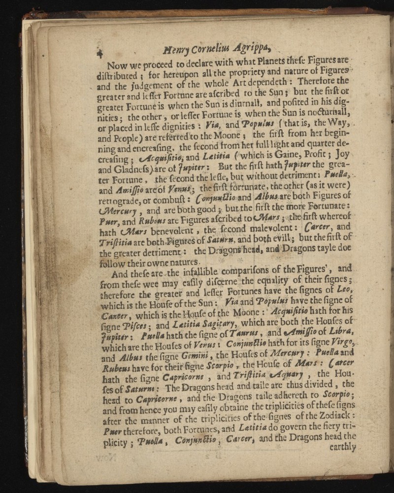 4 Henry Cornelia* Agrippa, Now we proceed to declare with what Planets theft Figures are diftributed ; for hereupon all the propriety and nature of Figures * and the judgement of the whole Artdependeth : Therefore the greater and kffer Fortune are afcribed to the Sun; but thefirftor greater Fortunéis when the Sun is diurnaib and pofited in his dig nities ; the other, or lefTer Fortune is when the Sun is no&urnall, or placed in ltffe dignities : Via, and Topnlus f that is, the Way, , and People) are referred to the Moone ; the firft from her begin ning and encreafing, the fécond from her full light and quarter de- creafingj tsfcqutfitio, and Latbia ( which is Gaine, Profit ; Joy and Gladnefs).are of Jupiter i But the firft hath Jupiter the grea ter Fortune, the fécond the lefle, but without detriment : PueUa 3 -, and Amifito arebf Venus - the firft fôrrunate, the other (as it were) retrograde, or combuft : finjuuÜía and Alb на ш both Figures of UMercury , and are both good ; butthe firft the more Fortunate : Puer, and Rubeta are Figures afcribed toC Mars -, the firft whereof hath L%l*rs benevolent, the fécond malevolent : C arcer > and Trifibia are both Figures of Saturn, and both evil! ; but thefirft of the greater detriment : the Dragons head, and Dragons tayie doe follow their owne natures. And thefe are . the infallible companions of the Figures 1 , and from thefe wee may eafily difeerne the equality of their fignesj therefore the greater and lefler Fortunes have the fignes of Lee, which is the Houfeof the Sun : Via and Topulus have the figne of Cancer , which is the Houfe of the Moone : hath for his figne Tifies ; and Zatbia S agit ary, which are both the Houfes of Jupiter : fuella hath the figne of Tлиг us , and bAmifiio of Libra, which are the Houfes of Venus s Conjunllio hath for its figne Virgo y and Alb us tfiefign ç Gemini, the Houfes of Mercury : FueBami Rubeus have for their figne Scorpio , the Hcufe of Mars : farcer hath the figne Capricorne , and Trifibia lAquarj the Hou fes of Saturne : The Dragons head and taile are thus divided, the head to Capricorne, and the Dragons taile adhereth to Scorpio ; , and from hence you may eafily obtaine the triplickiés of thefe figns after the manner of the triplickies of the fignes ofrheZodiack : Puer therefore, both Fortunes, and do govern the fiery tri- plicity j ТиеЛа , СЩипШо , Ca * and the Dragons head the ■ 1  earthly.