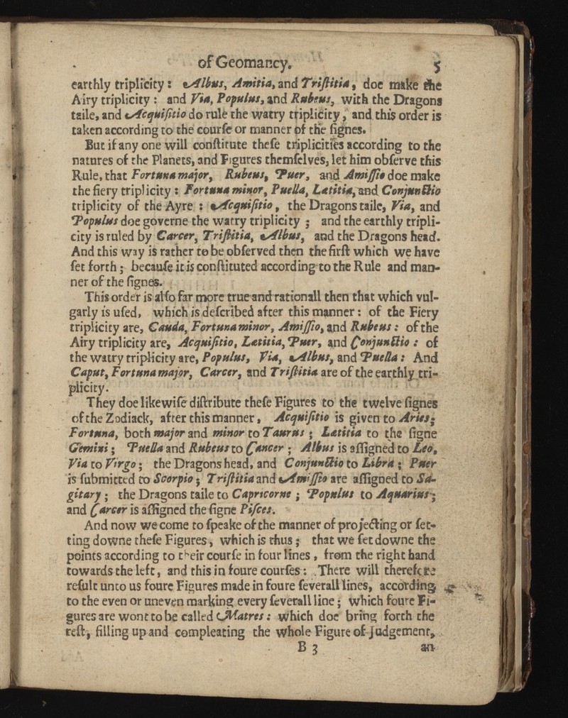 ofGeomancy. 5 earthly triplicity : «sflbus, Amitia, and doe make die Airy triplicity : and Via, Populus , and Rubens, with the Dragons taile, and uAcquifitio do rule the watry triplicity, and this order is taken according to the courie or manner of the fignes. But if any one will conftitute thefe triplicitfes according to the natures of the Planets, and Figures themfclves, let him obferve this Rule, that Fortuna major, Rubens, < P and Amijfio doe make the fiery triplicity : fortuna miner, PueUa, Latitia,and ConjunSio triplicity of the Ay re : nsfcquiftio , the Dragons taile, and 'Fopulsts doe governe the watry triplici ty j and the earthly tripli- city is ruled b y Career, TriJUtia , and the Dragons head. And this way is rather to be obferved then the firft which we have fet forth ; becaufe it is conflitutedaccording to the Rule and man ner of the fignes. This order is alio far more trueand rationall then that which vul garly is ufed, which is defcribed after this manner : of the Fiery triplicity are, Cauda, Fortuna minor, Amijfio , and Rubtut : of the Airy triplicity are, Acquifitio, Lam Tutr, and .* of the watry triplicity are, Pop ulus, vAlbus, and fucila : And Caput , Fort una major, Career , and TriJUtia are of the earthly.tri- plicity. They doe likewife diftribute thefe Figures to the twelve fignes oftheZodiack, after this manner , Ac qui ft io is given to Aries • Fortuna, both major and minor to Taurus * Latitia to the figne Gemini ; Tue ila and Rubeus to ¿'oncer ; A thus is affigned to Via to Virgo ; the Dragons head, and to Libra ; Peter is fubmicted to Scorpio $ Trifiitia and tstmiffo are affigned to Sa- gitarj ; the Dragons taile to Capricorno ; Fopnlus to Aquarius j and C arctr is affigned the figne Rifece. And now we come to fpeake of the manner of projecting or fet- ting downe thefe Figures, which is thus ; that we fetdowne the points according to t h eir courfe in four lines, from the right hand cowards the left, and this in foure courfes : There will therefore refulc unto us foure Figures made in foure fevetali lines, according to the even or uneven marking every fevetali line • which foure Fi gures are wont to be called (JVatres : which doe bring forth the refi , filling up and cotnpleating the whole Figure of j udgement,, B 3 an-