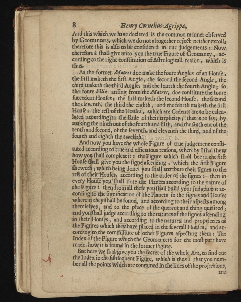 8 Henry Cornelm 2tgrippa , And this which we have declared is the common manner obferved by Geomancers, which we do not altogether re)eft neither extol 1; therefore this is alfo to be confidered in our Judgements : Now therefore I (ball give unto you the true Figure of Geomancy, ac cording to the right conftitution ofAftrdogicall reafon, which is thus. •- ' : , . As the former Matrts doe make the foure Angles of an Houfe. the firft maketh t-he firft Angle, the fecondthefecond Angle, the third maketh thechird Angle, and the fourth the fourth Angle j fo the foure Tilt* arifing from the Matres, doe conftitute the foure fuccedent Houfes; the firft maketh the fecond Houfe, the fecond the eleventh, the third the eighth, and the fourth maketh the firft Houfe: the reft of the Houfes, which are Cadents are to be calcu lated accord in gf to the Rule of their triplicity 5 that is to fay, by making the ninth out of the fourth and fif th, and the fixth out of the tenth and fecond, of the feventh»and eleventh the third, and of the four th and eighth the twelfth^ -! s ; i, And now yon have the whole Figure of true judgement confti- tuted according to true and efficatious reafons, whereby I fhal fhew how you (hall compleat it : the Figure which fhall bee in the firft Houfe (ball give you the figpeafeending , which the firft Figure (heweth; which being donei, you fhal} attribute their fignes to the reft of their Houfes, according to the order of the fignes: then in every Houfe you (ball note the Planets according to the nature of the Figure: then from all thefe you (ball build your judgement ac cording to the fignification of the Planets in the fignes and Houfes wherein they (ball be found, and according to their afpefts among themfelves, and to the place of the querent and thing quefited; and youlball judge according to the natures of the fignes afeending in ¿heir Houfes, and according to the natures and proprieties of the Figures which they have placed in the feverall Houfes, and ac- cordmg to the commifture of other Figures afpefting them: The Index of the Figure which the Geomaocers for the moft part have made, how it is found in the former Figure. Bat here we (bal give you the fecret of the whole Art, to find cut the Index in the fiibfequent Figure, which is thus •• that you num ber all the points which are contained in the lines of the projeftions, and