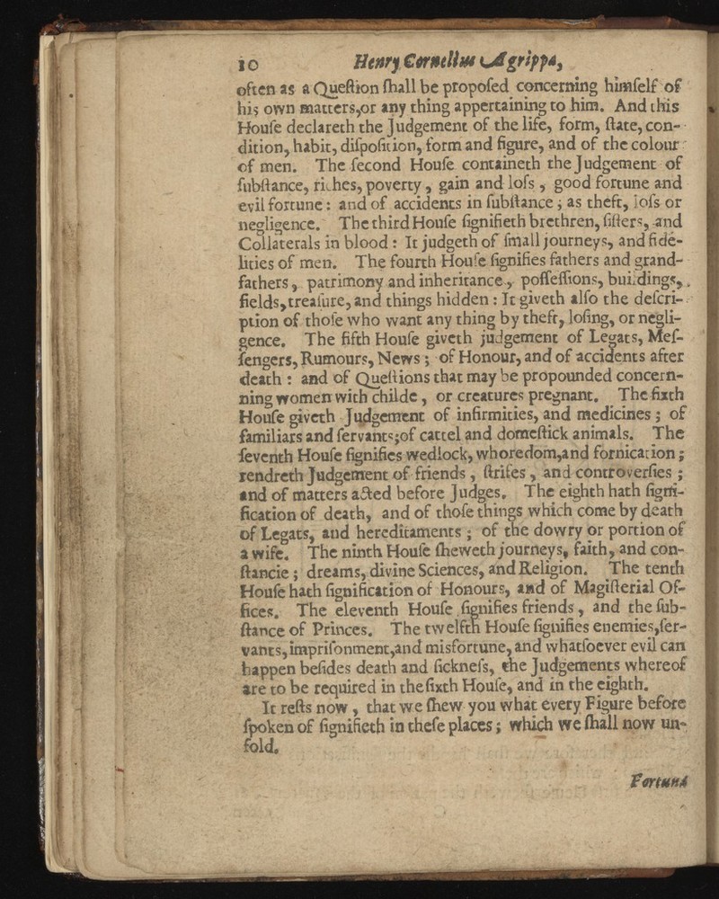 i© tttnrf CmtUm {jigrtpf*, often as a Queftion ihall be propofed concerning himfelf of his own matters,or any thing appertaining to him. And this Houfe declareth the Judgement of the life, form, ftate, con- dition, habit, diipofition, form and figure, and of the colour of men. The fecond Houfe containeth the Judgement of fubftance, rkhes, poverty, gain and lofs, good fortune and evil fortune: and of accidents in fubftance, as theft, iofs or negligence.' The third Houfe fignifieth brethren, lifters, and Collaterals in blood: Itjudgethof fmall journeys, and fide lities of men. The fourth Houle fignifies fathers and grand fathers 3 patrimony and inheritance, poifeiftons, buildings, s fields,treasure, and things hidden: It giveth alfo the del'cri-. ption of thole who want any thing by theft,doling, or negli gence. The fifth Houfe giveth judgement of Legats, Mef- fengers, Rumours, News; of Honour, and of accidents after death : and of Queftions that may be propounded concern- ning women with childc, or creatures pregnant. The fixth Houfe giveth Judgement of infirmities, and medicines; of familiars and fervantsjof cartel and domcftick animals. The feventh Houfe fignifies wedlock, whoredom,and fornication; rendreth Judgement of friends, ftrifes, and controverfies ; and of matters ailed before Judges, The eighth hath ligrti- fication of death, and of thofe things which come by death of Legats, and hereditaments; of the dowry or portion of a wife. The ninth Houfe llieweth journeys, faith, and con- ftancie; dreams, divine Sciences, and Religion. The tenth Houfe hath fignification of Honours, and of Magifterial Of fices. The eleventh Houfe. fignifies friends, and the fub ftance of Princes. The twelfth Houfe fignifies enemies,fer- vants,impriibnment,and misfortune, and whatfoever evil can happen befides death and ficknels, the Judgements whereof are to be required in thefixth Houle, and in the eighth. It refts now, that we (hew you what every Figure before fpoken of fignifieth in thefe places; which we ihall now un fold. • .... VortHH*