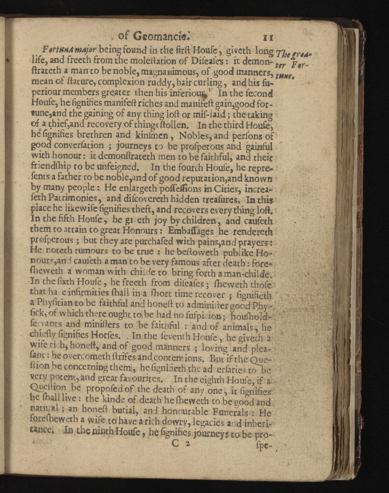 of Gcomancie.’ n FsttKHd major being found in the firft Houfe, giyeth long life, and freeth from the moleftation of Difeafes : it demon- ter f 9r „ ftrateth a man to be noble, magnanimous, of good manners, mean of dature, complexion ruddy, hair curling, and his fu- periour members greater then his inferiouj^ Inthe iecond Houfe, he fignifies manifeft riches and manifeft gain,good for tune,and the gaining of any thing loft or mif-laid ; the taking of a thief,and recovery of things ftollen. In the third Houfe, he fignifies brethren and kinimen, Nobles, and perl'ons of good converiàtion ; journeys to be proiperous and gainful with honour: it demonftrateth men to be faithful, and their friendihip to be unfeigned. In the fourth Houle, he repre- fents a father to be noble,and of good reputation,and known by many people : He enlargeth poffeflions in Cities, increa- feth Patrimonies, and diicovereth hidden treafures. In this place he iikewife fignifies theft, and recovers every thing loft. In the fifth Houfe, he gi eth joy by children, and caufeth them to attain to great Honours : Embaffages he rendereth proiperous ; but they are purchafed with pains,and prayers : He noteth rumours to be true : he beftoweth publike Ho- nours,an i caufeth a man to be very famous after death : fore- flieweth a woman with chiide to bring forth a man-childe. In the fixth Houfe, he freeth from difeafes ; fheweth thofe that ha e infirmities ihall in a fhort time recover j fignifieth a Phyfitian to be faithful and honeft to adminifter good Phy fick, of which there ought to.be had no fufpi ion ; houfhold- fe yants and minifters to be faithful : and of animals , he chiefly fignifies Horles. In the feventh Houfe, he giveth a wife rich, honeft, and of good manners ; loving and plea- fant : he overcometh ftrifes andcontentions. But if the Que- ftion be concerning them, he fignineth the ad erfaries to be very potent, and great favourites. In the eighth Houfe, if a Quetiion be propofedof the death of any one , it fignifies he ihall live : the kinde of death he fheweth to be good and natural ; an honeft burial, and honourable Funerals : He foreiheweth a wife to have a rich dowry, legacies and inheri tance, In the ninth Houfe, he fignifies journeys to be pro- C ^ fpc- _ ■