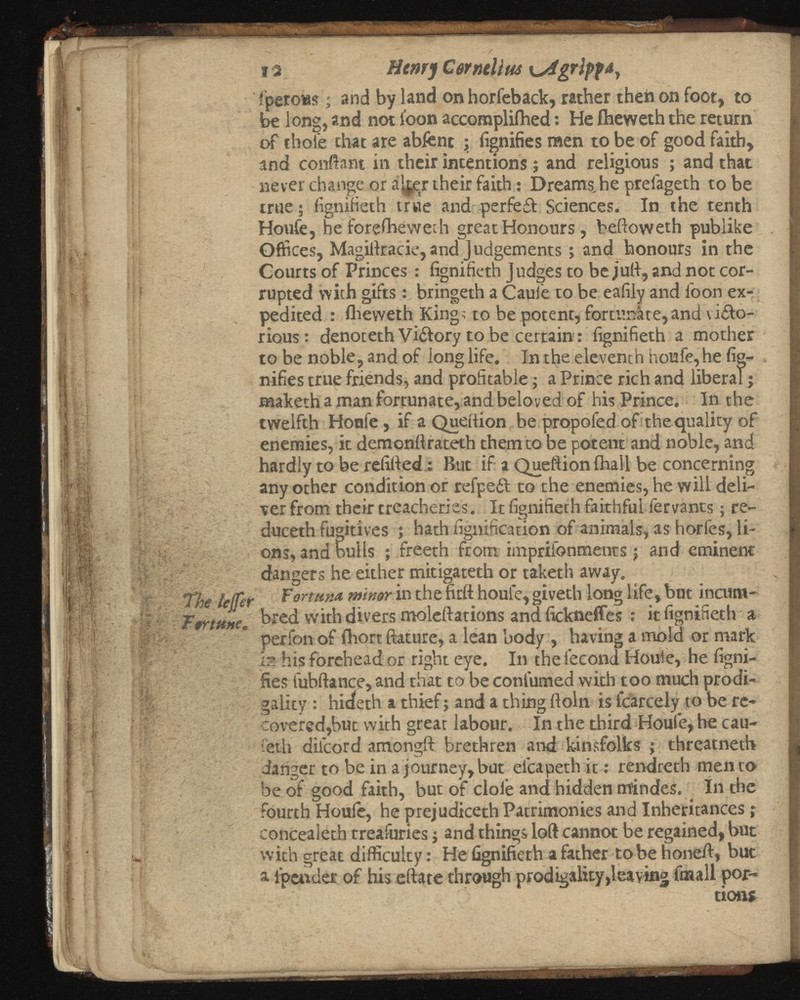 12 Henry Cermlius i^igripf¿ y íperous ; and by land on horfeback, rather then on foot, to be long, and not loon accompliihed: He iheweth the return of thoi'e that are abfent ; fignifies men to be of good faith, and conftant in their intentions; and religious ; and that never change or alter their faith: Dreams, he preiageth tobe true ; figniHeth true and perfeff Sciences. In the tenth Houfe, he iorefbewech great Honours, beftoweth publike Offices, Magiftracie, and J udgements; and honours in the Courts of Princes : fignifieth Judges to be juft, and not cor rupted with gifts: bringeth a Caufe to be eafily and ioon ex pedited : fheweth Kings to be potent, fortunate,and viifo- rious: denoteth Vi&ory to be certain: fignifieth a mother to be noble, and of long life. In the eleventh houfe, he fig- nifies true friends, and profitable; a Prince rich and liberal j maketh a man fortunate, and beloved of his Prince. In the twelfth Honfe, if a Queiiion be propofed of the quality of enemies, it demonfirateth them to be potent and noble, and hardly to be refilled: But if a Queftion ihall be concerning any other condition or refpeil to the enemies, he will deli ver from their treacheries. It fignifieth faithful fervants; re duced) fugitives ; hath fignification of animals, as horfes, li ons, and bulls ; freeth from imprifonments; and eminent dangers he either mitigateth or taketh away. Fortuna minor in the fall houfe, giveth long life, but incum- bred with divers molellations and fickneffes : it fignifieth a perfon of fhort ftature, a lean body , having a mold or mark I?. his forehead or right eye. In the fecond Houie, he figni- fies fubftance, and that to be continued with too much prodi gality : hideth a thief; and a thing floln is fcarcely to be re covered,but with great labour. In the third Houfe, he cau- feth diicord amongft brethren and kinsfolks ; threatneth danger to be in a Journey, but elcapethit: rendreth mentó be of good faith, but of dole and hidden m’indes. In the fourth Houle, he prejudiced) Patrimonies and Inheritances; concealeth treafuries; and things loft cannot be regained, but with great difficulty: He fignifieth a father tobe honeft, but a ipender of his eftate through prodigality,leaving finall por tions